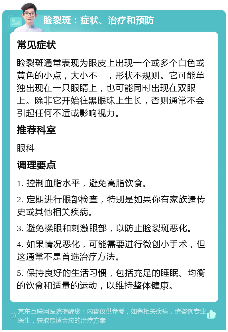 睑裂斑：症状、治疗和预防 常见症状 睑裂斑通常表现为眼皮上出现一个或多个白色或黄色的小点，大小不一，形状不规则。它可能单独出现在一只眼睛上，也可能同时出现在双眼上。除非它开始往黑眼珠上生长，否则通常不会引起任何不适或影响视力。 推荐科室 眼科 调理要点 1. 控制血脂水平，避免高脂饮食。 2. 定期进行眼部检查，特别是如果你有家族遗传史或其他相关疾病。 3. 避免揉眼和刺激眼部，以防止睑裂斑恶化。 4. 如果情况恶化，可能需要进行微创小手术，但这通常不是首选治疗方法。 5. 保持良好的生活习惯，包括充足的睡眠、均衡的饮食和适量的运动，以维持整体健康。