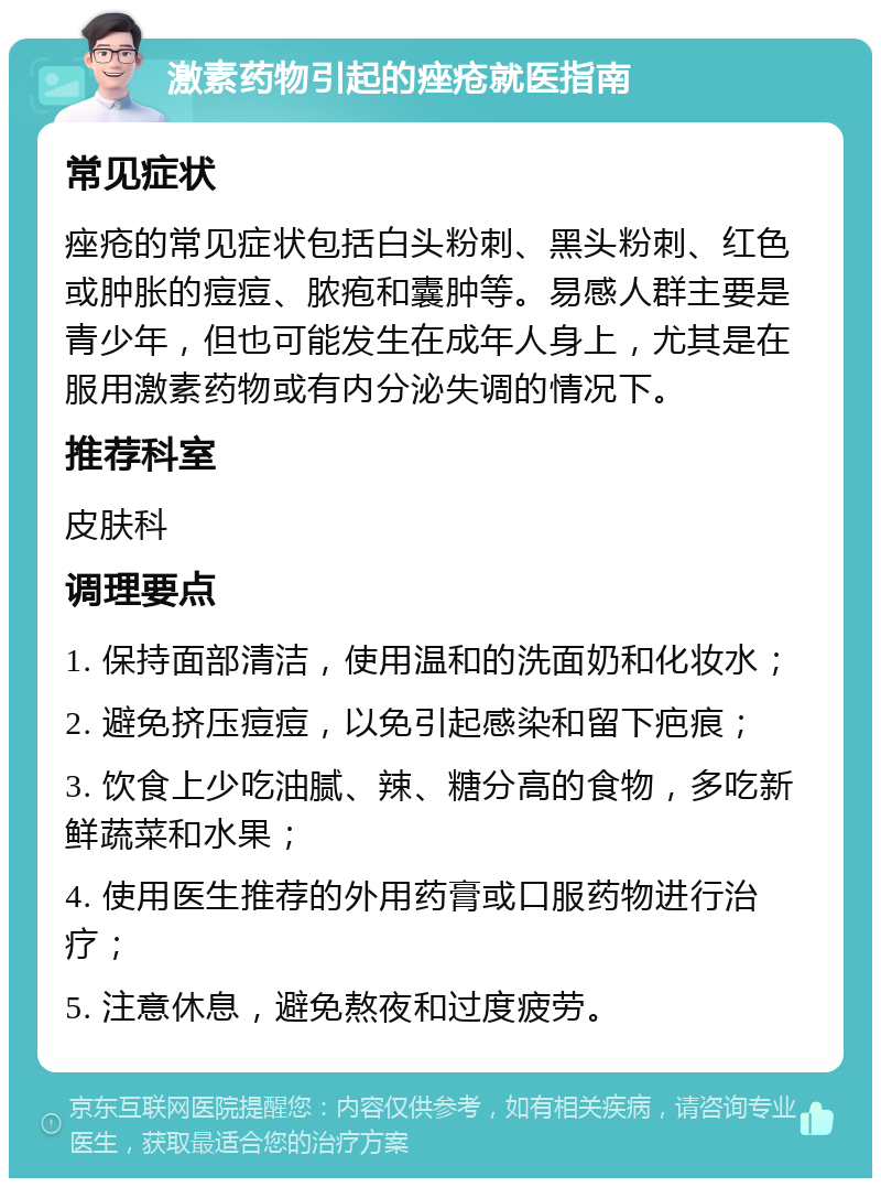 激素药物引起的痤疮就医指南 常见症状 痤疮的常见症状包括白头粉刺、黑头粉刺、红色或肿胀的痘痘、脓疱和囊肿等。易感人群主要是青少年，但也可能发生在成年人身上，尤其是在服用激素药物或有内分泌失调的情况下。 推荐科室 皮肤科 调理要点 1. 保持面部清洁，使用温和的洗面奶和化妆水； 2. 避免挤压痘痘，以免引起感染和留下疤痕； 3. 饮食上少吃油腻、辣、糖分高的食物，多吃新鲜蔬菜和水果； 4. 使用医生推荐的外用药膏或口服药物进行治疗； 5. 注意休息，避免熬夜和过度疲劳。