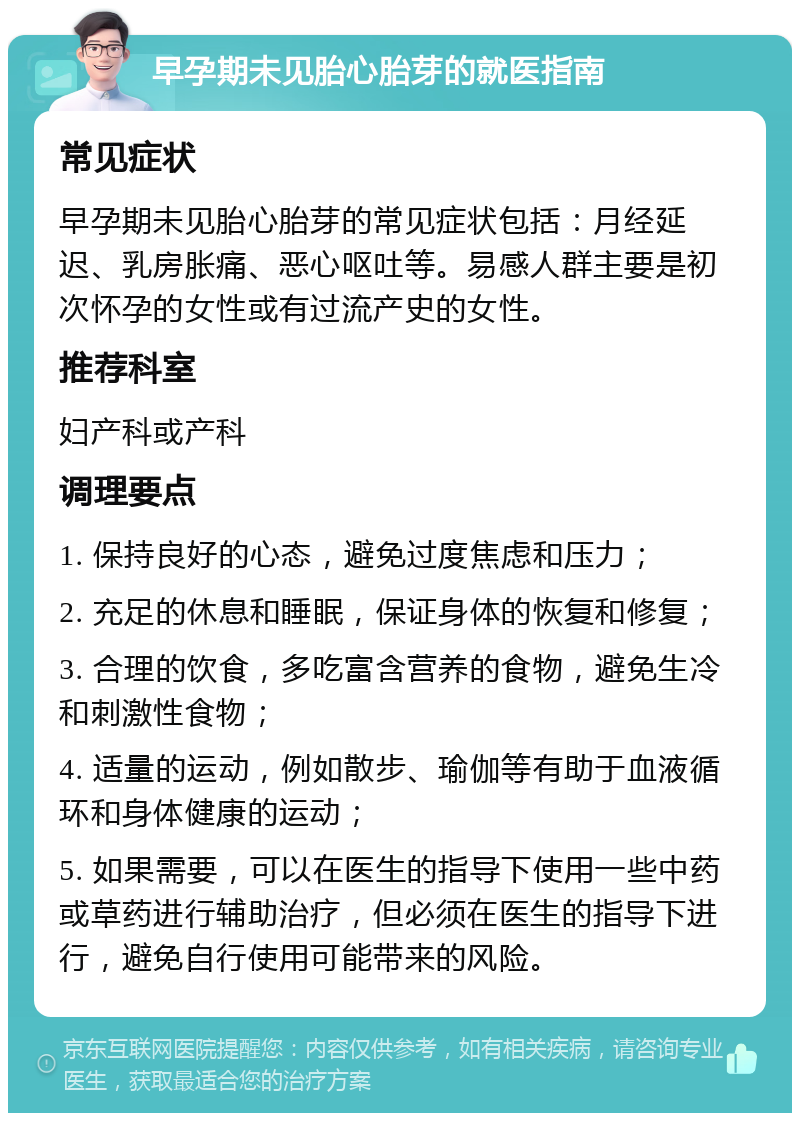 早孕期未见胎心胎芽的就医指南 常见症状 早孕期未见胎心胎芽的常见症状包括：月经延迟、乳房胀痛、恶心呕吐等。易感人群主要是初次怀孕的女性或有过流产史的女性。 推荐科室 妇产科或产科 调理要点 1. 保持良好的心态，避免过度焦虑和压力； 2. 充足的休息和睡眠，保证身体的恢复和修复； 3. 合理的饮食，多吃富含营养的食物，避免生冷和刺激性食物； 4. 适量的运动，例如散步、瑜伽等有助于血液循环和身体健康的运动； 5. 如果需要，可以在医生的指导下使用一些中药或草药进行辅助治疗，但必须在医生的指导下进行，避免自行使用可能带来的风险。