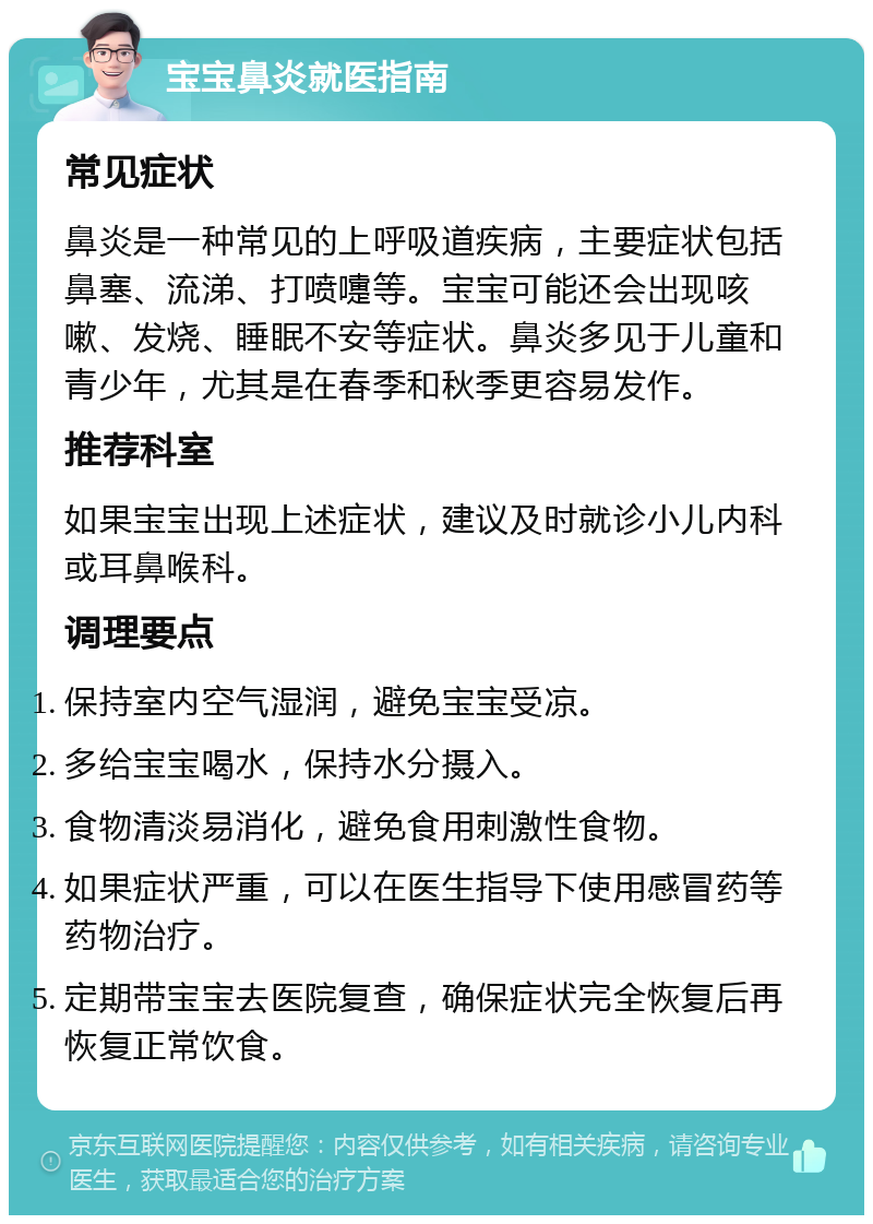 宝宝鼻炎就医指南 常见症状 鼻炎是一种常见的上呼吸道疾病，主要症状包括鼻塞、流涕、打喷嚏等。宝宝可能还会出现咳嗽、发烧、睡眠不安等症状。鼻炎多见于儿童和青少年，尤其是在春季和秋季更容易发作。 推荐科室 如果宝宝出现上述症状，建议及时就诊小儿内科或耳鼻喉科。 调理要点 保持室内空气湿润，避免宝宝受凉。 多给宝宝喝水，保持水分摄入。 食物清淡易消化，避免食用刺激性食物。 如果症状严重，可以在医生指导下使用感冒药等药物治疗。 定期带宝宝去医院复查，确保症状完全恢复后再恢复正常饮食。