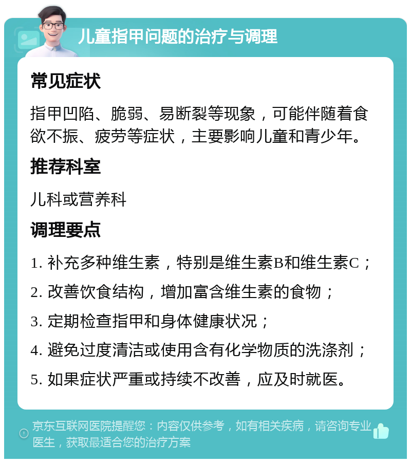 儿童指甲问题的治疗与调理 常见症状 指甲凹陷、脆弱、易断裂等现象，可能伴随着食欲不振、疲劳等症状，主要影响儿童和青少年。 推荐科室 儿科或营养科 调理要点 1. 补充多种维生素，特别是维生素B和维生素C； 2. 改善饮食结构，增加富含维生素的食物； 3. 定期检查指甲和身体健康状况； 4. 避免过度清洁或使用含有化学物质的洗涤剂； 5. 如果症状严重或持续不改善，应及时就医。