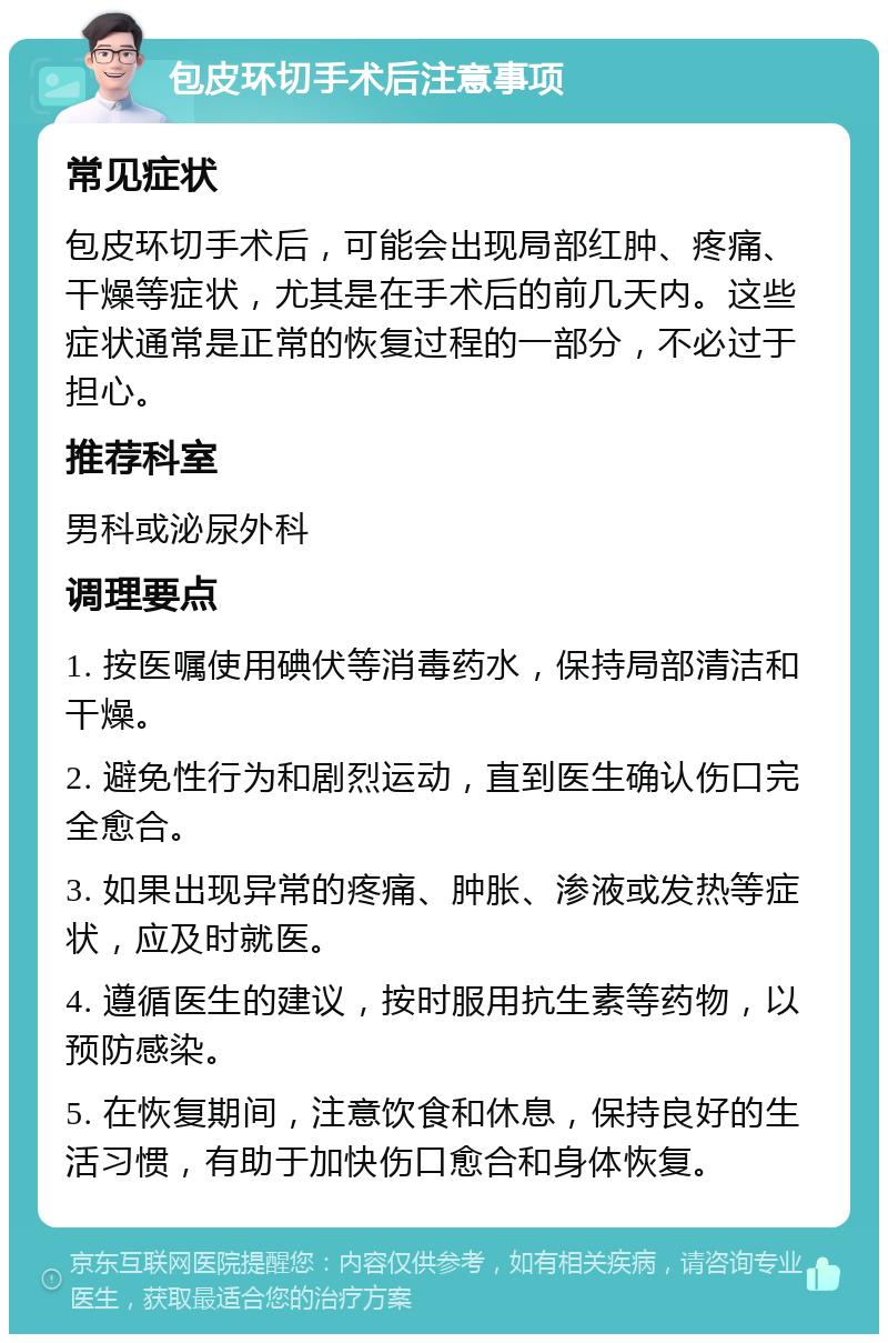 包皮环切手术后注意事项 常见症状 包皮环切手术后，可能会出现局部红肿、疼痛、干燥等症状，尤其是在手术后的前几天内。这些症状通常是正常的恢复过程的一部分，不必过于担心。 推荐科室 男科或泌尿外科 调理要点 1. 按医嘱使用碘伏等消毒药水，保持局部清洁和干燥。 2. 避免性行为和剧烈运动，直到医生确认伤口完全愈合。 3. 如果出现异常的疼痛、肿胀、渗液或发热等症状，应及时就医。 4. 遵循医生的建议，按时服用抗生素等药物，以预防感染。 5. 在恢复期间，注意饮食和休息，保持良好的生活习惯，有助于加快伤口愈合和身体恢复。