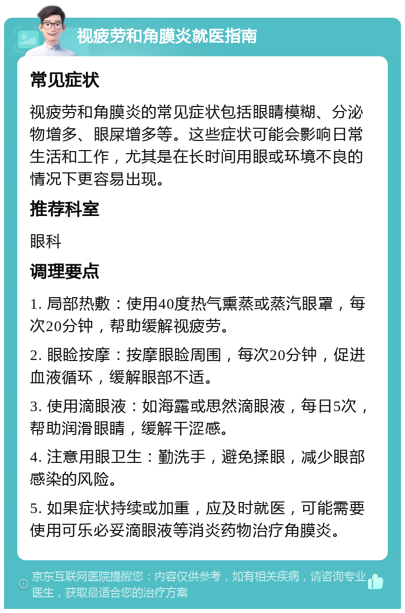 视疲劳和角膜炎就医指南 常见症状 视疲劳和角膜炎的常见症状包括眼睛模糊、分泌物增多、眼屎增多等。这些症状可能会影响日常生活和工作，尤其是在长时间用眼或环境不良的情况下更容易出现。 推荐科室 眼科 调理要点 1. 局部热敷：使用40度热气熏蒸或蒸汽眼罩，每次20分钟，帮助缓解视疲劳。 2. 眼睑按摩：按摩眼睑周围，每次20分钟，促进血液循环，缓解眼部不适。 3. 使用滴眼液：如海露或思然滴眼液，每日5次，帮助润滑眼睛，缓解干涩感。 4. 注意用眼卫生：勤洗手，避免揉眼，减少眼部感染的风险。 5. 如果症状持续或加重，应及时就医，可能需要使用可乐必妥滴眼液等消炎药物治疗角膜炎。