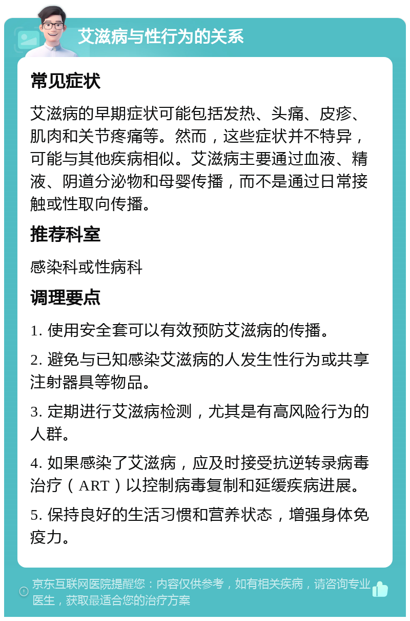 艾滋病与性行为的关系 常见症状 艾滋病的早期症状可能包括发热、头痛、皮疹、肌肉和关节疼痛等。然而，这些症状并不特异，可能与其他疾病相似。艾滋病主要通过血液、精液、阴道分泌物和母婴传播，而不是通过日常接触或性取向传播。 推荐科室 感染科或性病科 调理要点 1. 使用安全套可以有效预防艾滋病的传播。 2. 避免与已知感染艾滋病的人发生性行为或共享注射器具等物品。 3. 定期进行艾滋病检测，尤其是有高风险行为的人群。 4. 如果感染了艾滋病，应及时接受抗逆转录病毒治疗（ART）以控制病毒复制和延缓疾病进展。 5. 保持良好的生活习惯和营养状态，增强身体免疫力。