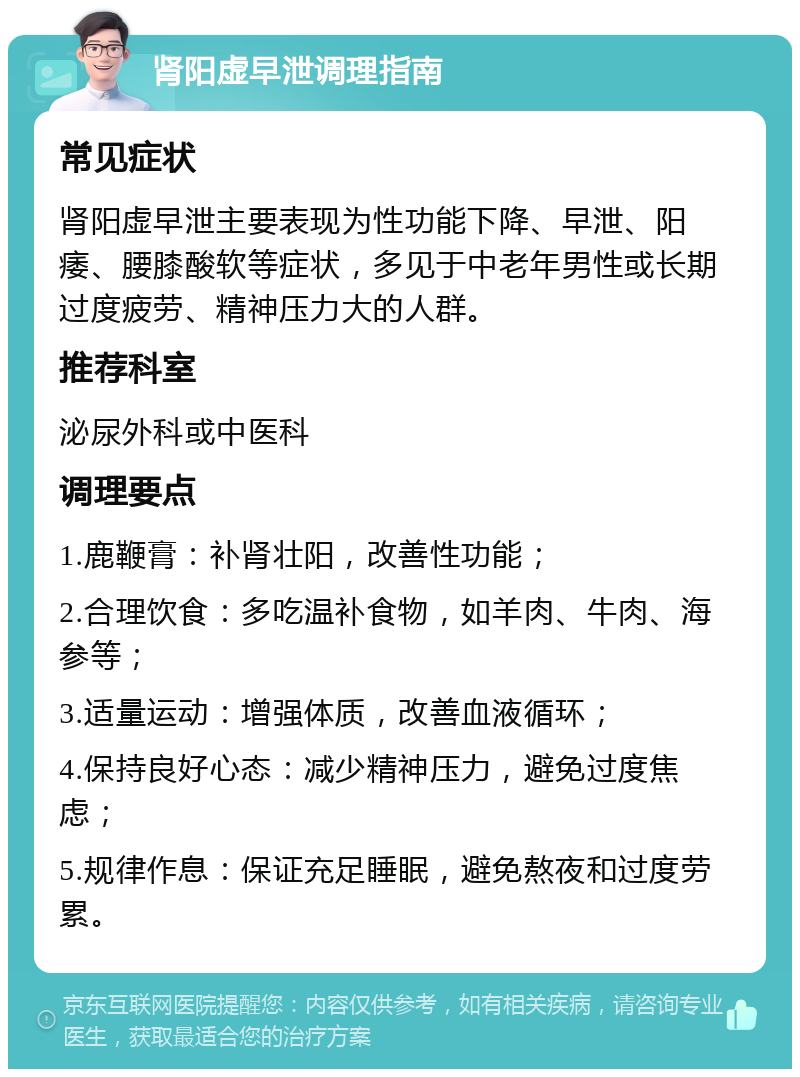 肾阳虚早泄调理指南 常见症状 肾阳虚早泄主要表现为性功能下降、早泄、阳痿、腰膝酸软等症状，多见于中老年男性或长期过度疲劳、精神压力大的人群。 推荐科室 泌尿外科或中医科 调理要点 1.鹿鞭膏：补肾壮阳，改善性功能； 2.合理饮食：多吃温补食物，如羊肉、牛肉、海参等； 3.适量运动：增强体质，改善血液循环； 4.保持良好心态：减少精神压力，避免过度焦虑； 5.规律作息：保证充足睡眠，避免熬夜和过度劳累。