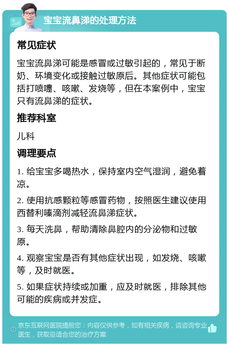 宝宝流鼻涕的处理方法 常见症状 宝宝流鼻涕可能是感冒或过敏引起的，常见于断奶、环境变化或接触过敏原后。其他症状可能包括打喷嚏、咳嗽、发烧等，但在本案例中，宝宝只有流鼻涕的症状。 推荐科室 儿科 调理要点 1. 给宝宝多喝热水，保持室内空气湿润，避免着凉。 2. 使用抗感颗粒等感冒药物，按照医生建议使用西替利嗪滴剂减轻流鼻涕症状。 3. 每天洗鼻，帮助清除鼻腔内的分泌物和过敏原。 4. 观察宝宝是否有其他症状出现，如发烧、咳嗽等，及时就医。 5. 如果症状持续或加重，应及时就医，排除其他可能的疾病或并发症。