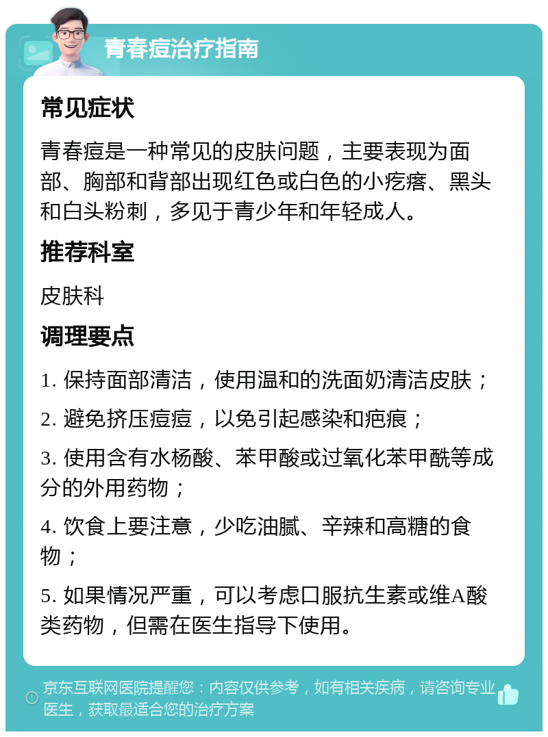 青春痘治疗指南 常见症状 青春痘是一种常见的皮肤问题，主要表现为面部、胸部和背部出现红色或白色的小疙瘩、黑头和白头粉刺，多见于青少年和年轻成人。 推荐科室 皮肤科 调理要点 1. 保持面部清洁，使用温和的洗面奶清洁皮肤； 2. 避免挤压痘痘，以免引起感染和疤痕； 3. 使用含有水杨酸、苯甲酸或过氧化苯甲酰等成分的外用药物； 4. 饮食上要注意，少吃油腻、辛辣和高糖的食物； 5. 如果情况严重，可以考虑口服抗生素或维A酸类药物，但需在医生指导下使用。