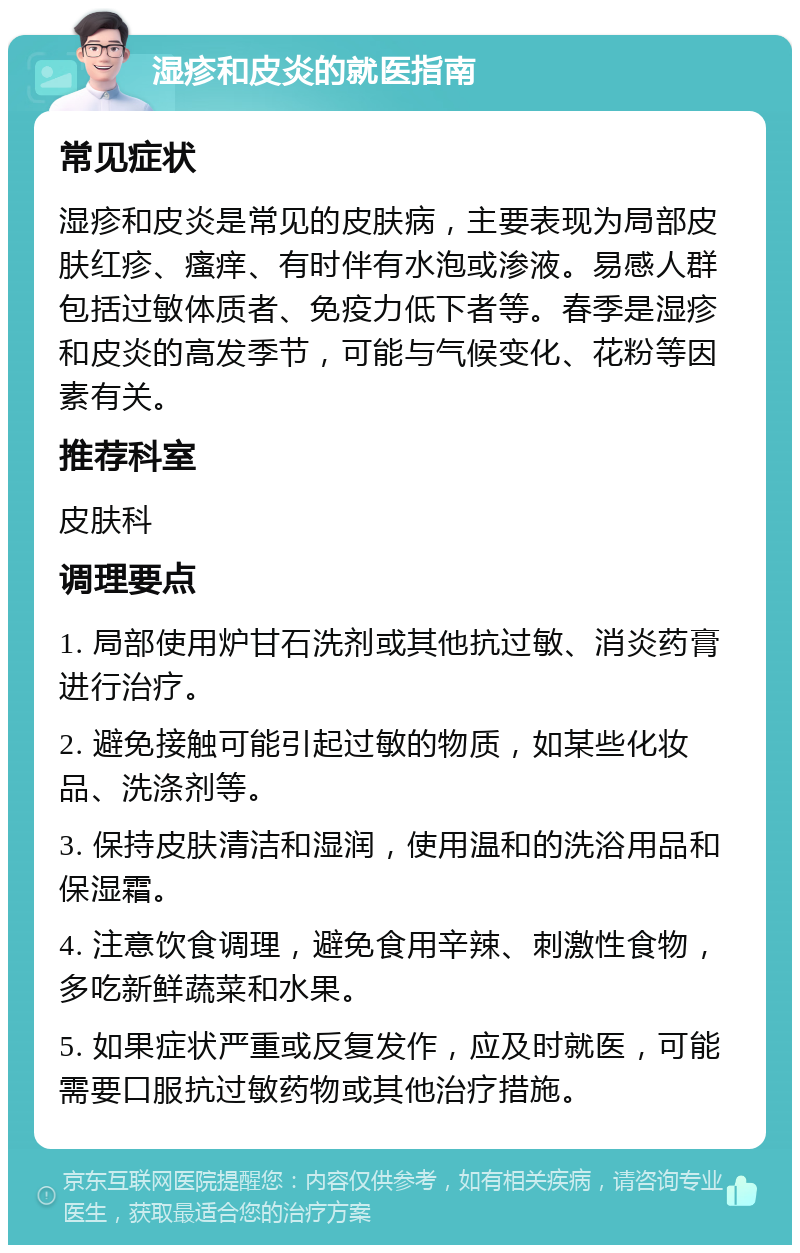 湿疹和皮炎的就医指南 常见症状 湿疹和皮炎是常见的皮肤病，主要表现为局部皮肤红疹、瘙痒、有时伴有水泡或渗液。易感人群包括过敏体质者、免疫力低下者等。春季是湿疹和皮炎的高发季节，可能与气候变化、花粉等因素有关。 推荐科室 皮肤科 调理要点 1. 局部使用炉甘石洗剂或其他抗过敏、消炎药膏进行治疗。 2. 避免接触可能引起过敏的物质，如某些化妆品、洗涤剂等。 3. 保持皮肤清洁和湿润，使用温和的洗浴用品和保湿霜。 4. 注意饮食调理，避免食用辛辣、刺激性食物，多吃新鲜蔬菜和水果。 5. 如果症状严重或反复发作，应及时就医，可能需要口服抗过敏药物或其他治疗措施。