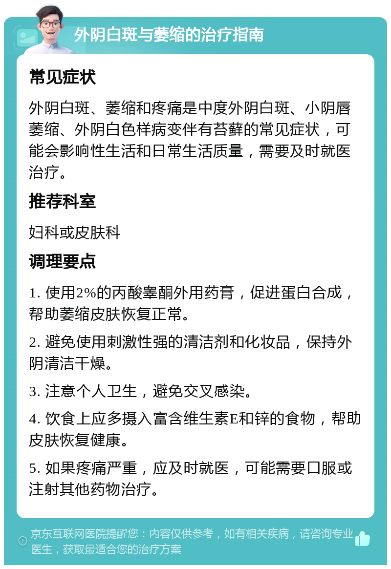 外阴白斑与萎缩的治疗指南 常见症状 外阴白斑、萎缩和疼痛是中度外阴白斑、小阴唇萎缩、外阴白色样病变伴有苔藓的常见症状，可能会影响性生活和日常生活质量，需要及时就医治疗。 推荐科室 妇科或皮肤科 调理要点 1. 使用2%的丙酸睾酮外用药膏，促进蛋白合成，帮助萎缩皮肤恢复正常。 2. 避免使用刺激性强的清洁剂和化妆品，保持外阴清洁干燥。 3. 注意个人卫生，避免交叉感染。 4. 饮食上应多摄入富含维生素E和锌的食物，帮助皮肤恢复健康。 5. 如果疼痛严重，应及时就医，可能需要口服或注射其他药物治疗。