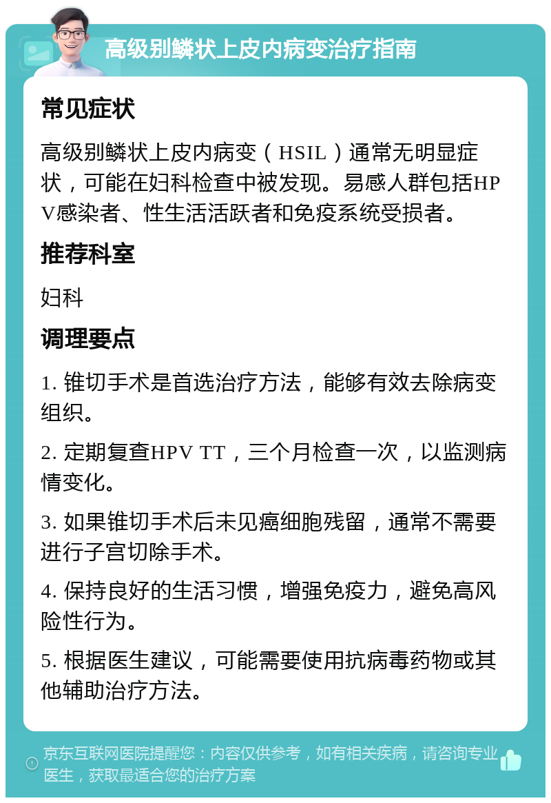 高级别鳞状上皮内病变治疗指南 常见症状 高级别鳞状上皮内病变（HSIL）通常无明显症状，可能在妇科检查中被发现。易感人群包括HPV感染者、性生活活跃者和免疫系统受损者。 推荐科室 妇科 调理要点 1. 锥切手术是首选治疗方法，能够有效去除病变组织。 2. 定期复查HPV TT，三个月检查一次，以监测病情变化。 3. 如果锥切手术后未见癌细胞残留，通常不需要进行子宫切除手术。 4. 保持良好的生活习惯，增强免疫力，避免高风险性行为。 5. 根据医生建议，可能需要使用抗病毒药物或其他辅助治疗方法。