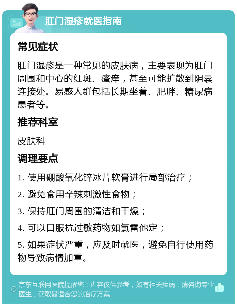 肛门湿疹就医指南 常见症状 肛门湿疹是一种常见的皮肤病，主要表现为肛门周围和中心的红斑、瘙痒，甚至可能扩散到阴囊连接处。易感人群包括长期坐着、肥胖、糖尿病患者等。 推荐科室 皮肤科 调理要点 1. 使用硼酸氧化锌冰片软膏进行局部治疗； 2. 避免食用辛辣刺激性食物； 3. 保持肛门周围的清洁和干燥； 4. 可以口服抗过敏药物如氯雷他定； 5. 如果症状严重，应及时就医，避免自行使用药物导致病情加重。