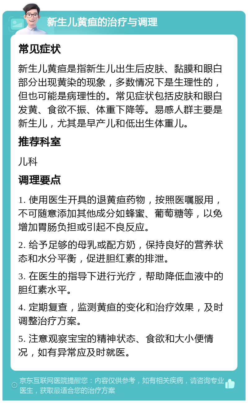 新生儿黄疸的治疗与调理 常见症状 新生儿黄疸是指新生儿出生后皮肤、黏膜和眼白部分出现黄染的现象，多数情况下是生理性的，但也可能是病理性的。常见症状包括皮肤和眼白发黄、食欲不振、体重下降等。易感人群主要是新生儿，尤其是早产儿和低出生体重儿。 推荐科室 儿科 调理要点 1. 使用医生开具的退黄疸药物，按照医嘱服用，不可随意添加其他成分如蜂蜜、葡萄糖等，以免增加胃肠负担或引起不良反应。 2. 给予足够的母乳或配方奶，保持良好的营养状态和水分平衡，促进胆红素的排泄。 3. 在医生的指导下进行光疗，帮助降低血液中的胆红素水平。 4. 定期复查，监测黄疸的变化和治疗效果，及时调整治疗方案。 5. 注意观察宝宝的精神状态、食欲和大小便情况，如有异常应及时就医。