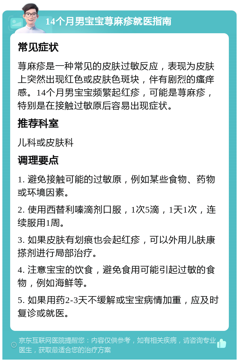 14个月男宝宝荨麻疹就医指南 常见症状 荨麻疹是一种常见的皮肤过敏反应，表现为皮肤上突然出现红色或皮肤色斑块，伴有剧烈的瘙痒感。14个月男宝宝频繁起红疹，可能是荨麻疹，特别是在接触过敏原后容易出现症状。 推荐科室 儿科或皮肤科 调理要点 1. 避免接触可能的过敏原，例如某些食物、药物或环境因素。 2. 使用西替利嗪滴剂口服，1次5滴，1天1次，连续服用1周。 3. 如果皮肤有划痕也会起红疹，可以外用儿肤康搽剂进行局部治疗。 4. 注意宝宝的饮食，避免食用可能引起过敏的食物，例如海鲜等。 5. 如果用药2-3天不缓解或宝宝病情加重，应及时复诊或就医。