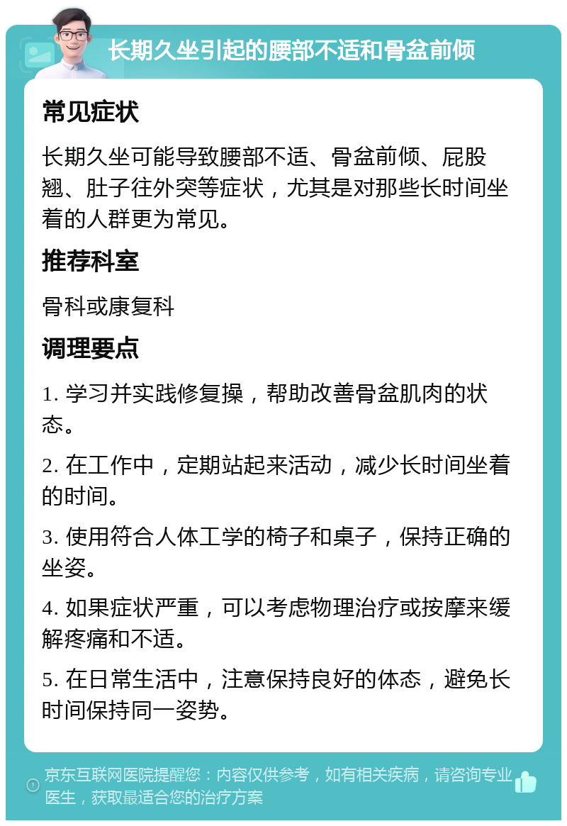 长期久坐引起的腰部不适和骨盆前倾 常见症状 长期久坐可能导致腰部不适、骨盆前倾、屁股翘、肚子往外突等症状，尤其是对那些长时间坐着的人群更为常见。 推荐科室 骨科或康复科 调理要点 1. 学习并实践修复操，帮助改善骨盆肌肉的状态。 2. 在工作中，定期站起来活动，减少长时间坐着的时间。 3. 使用符合人体工学的椅子和桌子，保持正确的坐姿。 4. 如果症状严重，可以考虑物理治疗或按摩来缓解疼痛和不适。 5. 在日常生活中，注意保持良好的体态，避免长时间保持同一姿势。