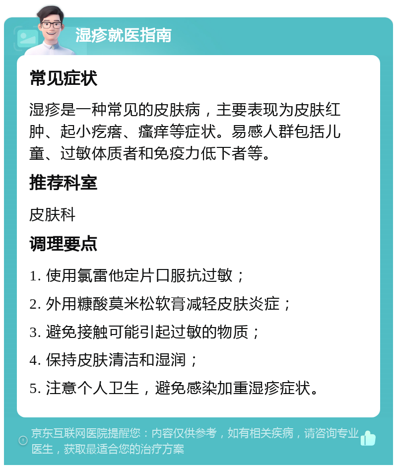 湿疹就医指南 常见症状 湿疹是一种常见的皮肤病，主要表现为皮肤红肿、起小疙瘩、瘙痒等症状。易感人群包括儿童、过敏体质者和免疫力低下者等。 推荐科室 皮肤科 调理要点 1. 使用氯雷他定片口服抗过敏； 2. 外用糠酸莫米松软膏减轻皮肤炎症； 3. 避免接触可能引起过敏的物质； 4. 保持皮肤清洁和湿润； 5. 注意个人卫生，避免感染加重湿疹症状。