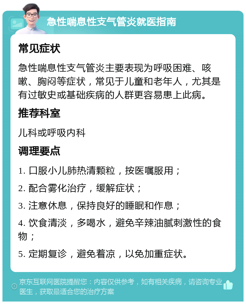 急性喘息性支气管炎就医指南 常见症状 急性喘息性支气管炎主要表现为呼吸困难、咳嗽、胸闷等症状，常见于儿童和老年人，尤其是有过敏史或基础疾病的人群更容易患上此病。 推荐科室 儿科或呼吸内科 调理要点 1. 口服小儿肺热清颗粒，按医嘱服用； 2. 配合雾化治疗，缓解症状； 3. 注意休息，保持良好的睡眠和作息； 4. 饮食清淡，多喝水，避免辛辣油腻刺激性的食物； 5. 定期复诊，避免着凉，以免加重症状。