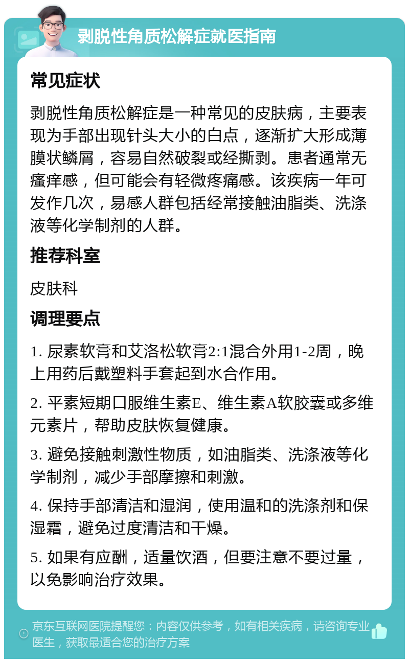 剥脱性角质松解症就医指南 常见症状 剥脱性角质松解症是一种常见的皮肤病，主要表现为手部出现针头大小的白点，逐渐扩大形成薄膜状鳞屑，容易自然破裂或经撕剥。患者通常无瘙痒感，但可能会有轻微疼痛感。该疾病一年可发作几次，易感人群包括经常接触油脂类、洗涤液等化学制剂的人群。 推荐科室 皮肤科 调理要点 1. 尿素软膏和艾洛松软膏2:1混合外用1-2周，晚上用药后戴塑料手套起到水合作用。 2. 平素短期口服维生素E、维生素A软胶囊或多维元素片，帮助皮肤恢复健康。 3. 避免接触刺激性物质，如油脂类、洗涤液等化学制剂，减少手部摩擦和刺激。 4. 保持手部清洁和湿润，使用温和的洗涤剂和保湿霜，避免过度清洁和干燥。 5. 如果有应酬，适量饮酒，但要注意不要过量，以免影响治疗效果。