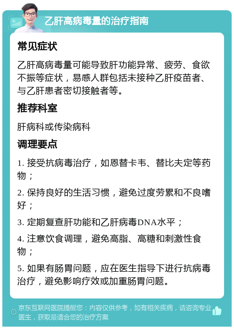 乙肝高病毒量的治疗指南 常见症状 乙肝高病毒量可能导致肝功能异常、疲劳、食欲不振等症状，易感人群包括未接种乙肝疫苗者、与乙肝患者密切接触者等。 推荐科室 肝病科或传染病科 调理要点 1. 接受抗病毒治疗，如恩替卡韦、替比夫定等药物； 2. 保持良好的生活习惯，避免过度劳累和不良嗜好； 3. 定期复查肝功能和乙肝病毒DNA水平； 4. 注意饮食调理，避免高脂、高糖和刺激性食物； 5. 如果有肠胃问题，应在医生指导下进行抗病毒治疗，避免影响疗效或加重肠胃问题。