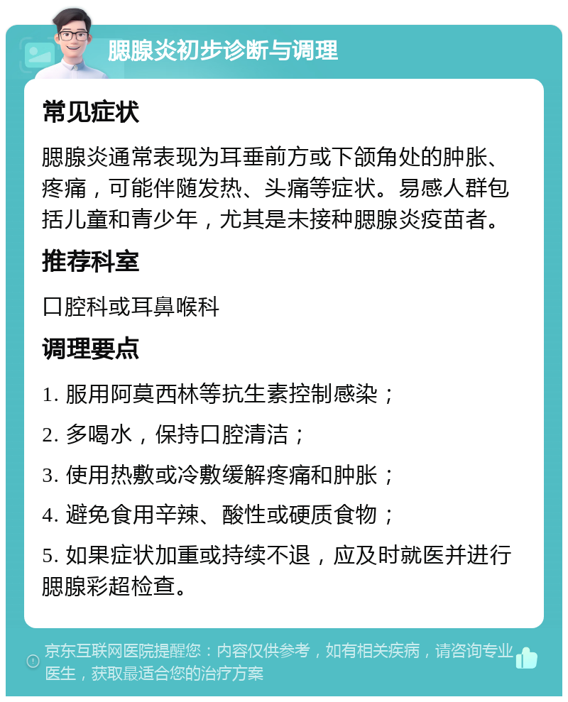 腮腺炎初步诊断与调理 常见症状 腮腺炎通常表现为耳垂前方或下颌角处的肿胀、疼痛，可能伴随发热、头痛等症状。易感人群包括儿童和青少年，尤其是未接种腮腺炎疫苗者。 推荐科室 口腔科或耳鼻喉科 调理要点 1. 服用阿莫西林等抗生素控制感染； 2. 多喝水，保持口腔清洁； 3. 使用热敷或冷敷缓解疼痛和肿胀； 4. 避免食用辛辣、酸性或硬质食物； 5. 如果症状加重或持续不退，应及时就医并进行腮腺彩超检查。