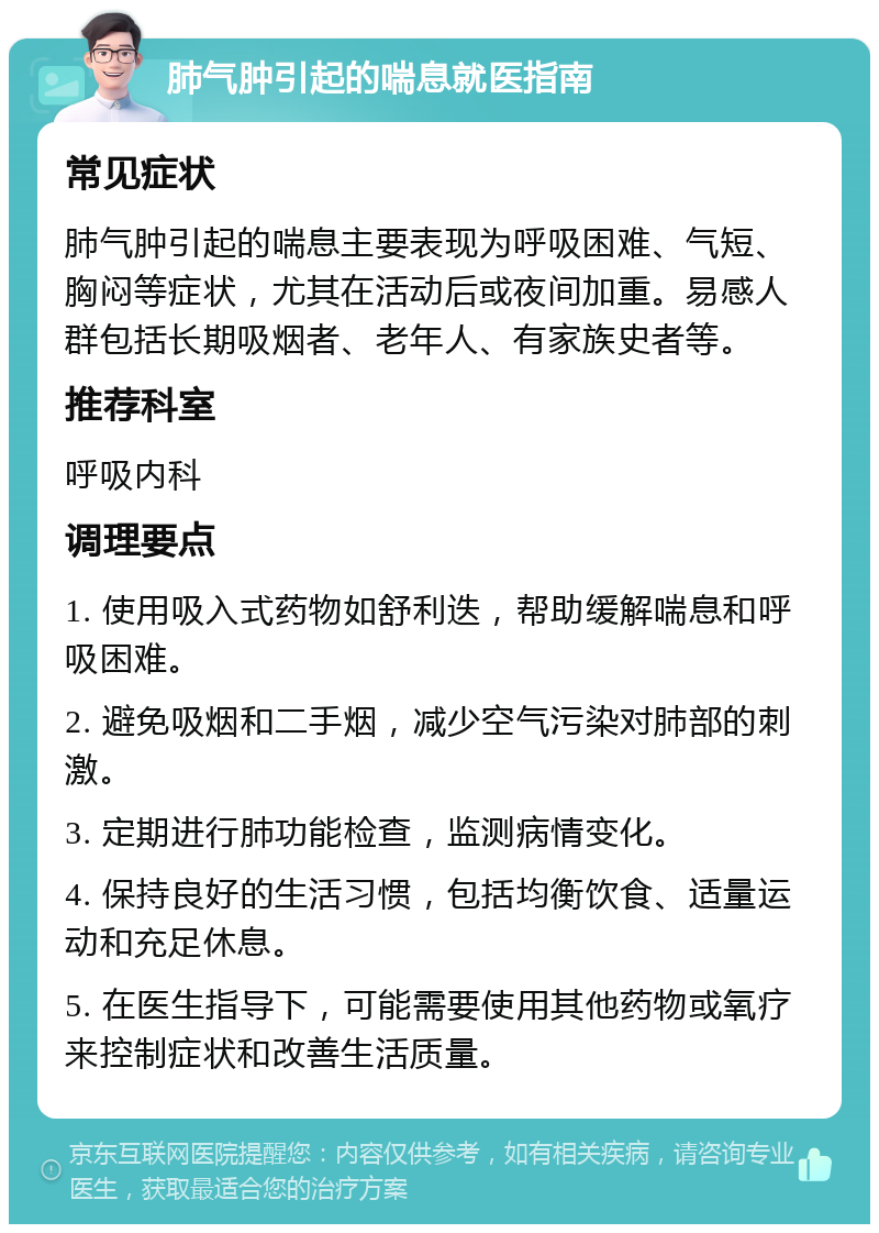 肺气肿引起的喘息就医指南 常见症状 肺气肿引起的喘息主要表现为呼吸困难、气短、胸闷等症状，尤其在活动后或夜间加重。易感人群包括长期吸烟者、老年人、有家族史者等。 推荐科室 呼吸内科 调理要点 1. 使用吸入式药物如舒利迭，帮助缓解喘息和呼吸困难。 2. 避免吸烟和二手烟，减少空气污染对肺部的刺激。 3. 定期进行肺功能检查，监测病情变化。 4. 保持良好的生活习惯，包括均衡饮食、适量运动和充足休息。 5. 在医生指导下，可能需要使用其他药物或氧疗来控制症状和改善生活质量。