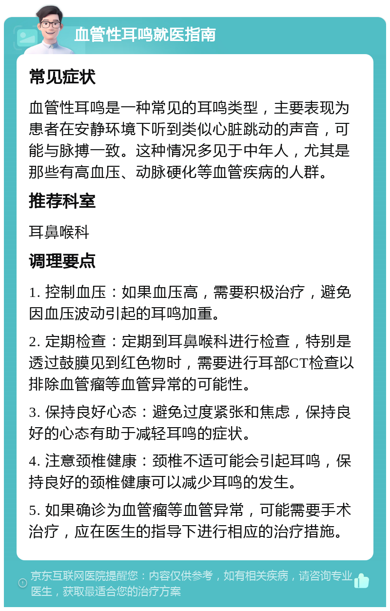 血管性耳鸣就医指南 常见症状 血管性耳鸣是一种常见的耳鸣类型，主要表现为患者在安静环境下听到类似心脏跳动的声音，可能与脉搏一致。这种情况多见于中年人，尤其是那些有高血压、动脉硬化等血管疾病的人群。 推荐科室 耳鼻喉科 调理要点 1. 控制血压：如果血压高，需要积极治疗，避免因血压波动引起的耳鸣加重。 2. 定期检查：定期到耳鼻喉科进行检查，特别是透过鼓膜见到红色物时，需要进行耳部CT检查以排除血管瘤等血管异常的可能性。 3. 保持良好心态：避免过度紧张和焦虑，保持良好的心态有助于减轻耳鸣的症状。 4. 注意颈椎健康：颈椎不适可能会引起耳鸣，保持良好的颈椎健康可以减少耳鸣的发生。 5. 如果确诊为血管瘤等血管异常，可能需要手术治疗，应在医生的指导下进行相应的治疗措施。