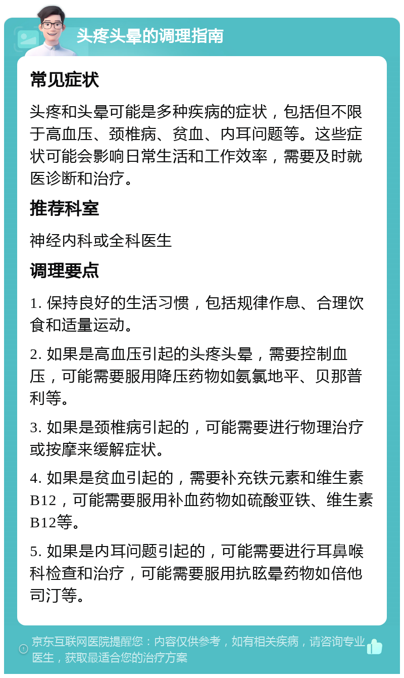 头疼头晕的调理指南 常见症状 头疼和头晕可能是多种疾病的症状，包括但不限于高血压、颈椎病、贫血、内耳问题等。这些症状可能会影响日常生活和工作效率，需要及时就医诊断和治疗。 推荐科室 神经内科或全科医生 调理要点 1. 保持良好的生活习惯，包括规律作息、合理饮食和适量运动。 2. 如果是高血压引起的头疼头晕，需要控制血压，可能需要服用降压药物如氨氯地平、贝那普利等。 3. 如果是颈椎病引起的，可能需要进行物理治疗或按摩来缓解症状。 4. 如果是贫血引起的，需要补充铁元素和维生素B12，可能需要服用补血药物如硫酸亚铁、维生素B12等。 5. 如果是内耳问题引起的，可能需要进行耳鼻喉科检查和治疗，可能需要服用抗眩晕药物如倍他司汀等。