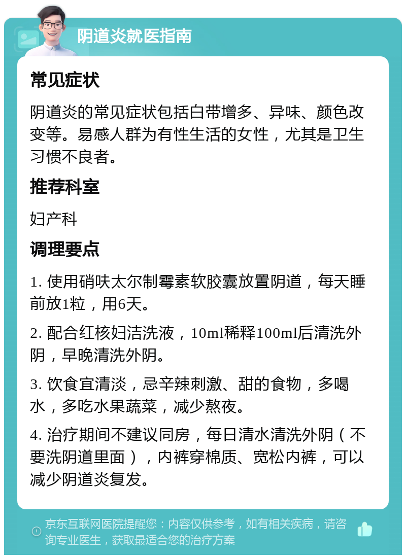 阴道炎就医指南 常见症状 阴道炎的常见症状包括白带增多、异味、颜色改变等。易感人群为有性生活的女性，尤其是卫生习惯不良者。 推荐科室 妇产科 调理要点 1. 使用硝呋太尔制霉素软胶囊放置阴道，每天睡前放1粒，用6天。 2. 配合红核妇洁洗液，10ml稀释100ml后清洗外阴，早晚清洗外阴。 3. 饮食宜清淡，忌辛辣刺激、甜的食物，多喝水，多吃水果蔬菜，减少熬夜。 4. 治疗期间不建议同房，每日清水清洗外阴（不要洗阴道里面），内裤穿棉质、宽松内裤，可以减少阴道炎复发。