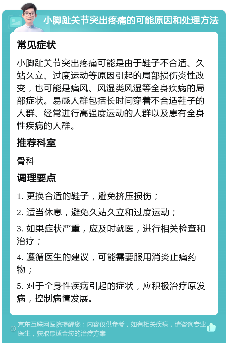 小脚趾关节突出疼痛的可能原因和处理方法 常见症状 小脚趾关节突出疼痛可能是由于鞋子不合适、久站久立、过度运动等原因引起的局部损伤炎性改变，也可能是痛风、风湿类风湿等全身疾病的局部症状。易感人群包括长时间穿着不合适鞋子的人群、经常进行高强度运动的人群以及患有全身性疾病的人群。 推荐科室 骨科 调理要点 1. 更换合适的鞋子，避免挤压损伤； 2. 适当休息，避免久站久立和过度运动； 3. 如果症状严重，应及时就医，进行相关检查和治疗； 4. 遵循医生的建议，可能需要服用消炎止痛药物； 5. 对于全身性疾病引起的症状，应积极治疗原发病，控制病情发展。