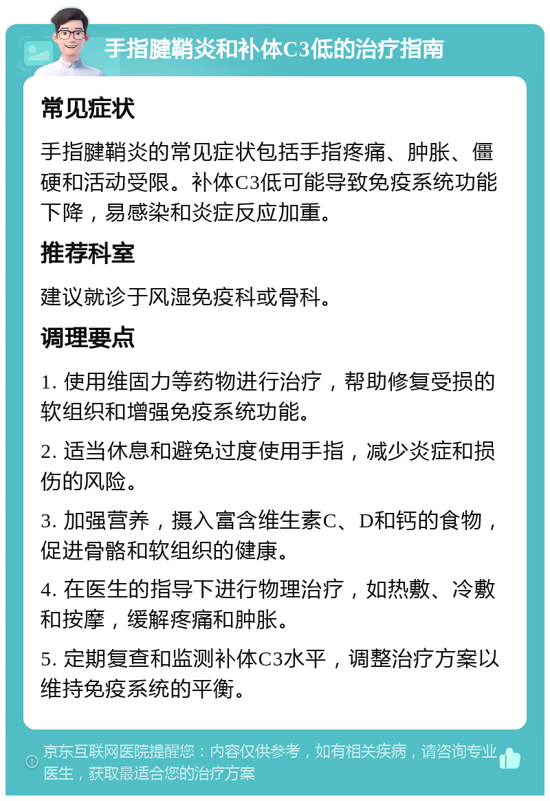 手指腱鞘炎和补体C3低的治疗指南 常见症状 手指腱鞘炎的常见症状包括手指疼痛、肿胀、僵硬和活动受限。补体C3低可能导致免疫系统功能下降，易感染和炎症反应加重。 推荐科室 建议就诊于风湿免疫科或骨科。 调理要点 1. 使用维固力等药物进行治疗，帮助修复受损的软组织和增强免疫系统功能。 2. 适当休息和避免过度使用手指，减少炎症和损伤的风险。 3. 加强营养，摄入富含维生素C、D和钙的食物，促进骨骼和软组织的健康。 4. 在医生的指导下进行物理治疗，如热敷、冷敷和按摩，缓解疼痛和肿胀。 5. 定期复查和监测补体C3水平，调整治疗方案以维持免疫系统的平衡。