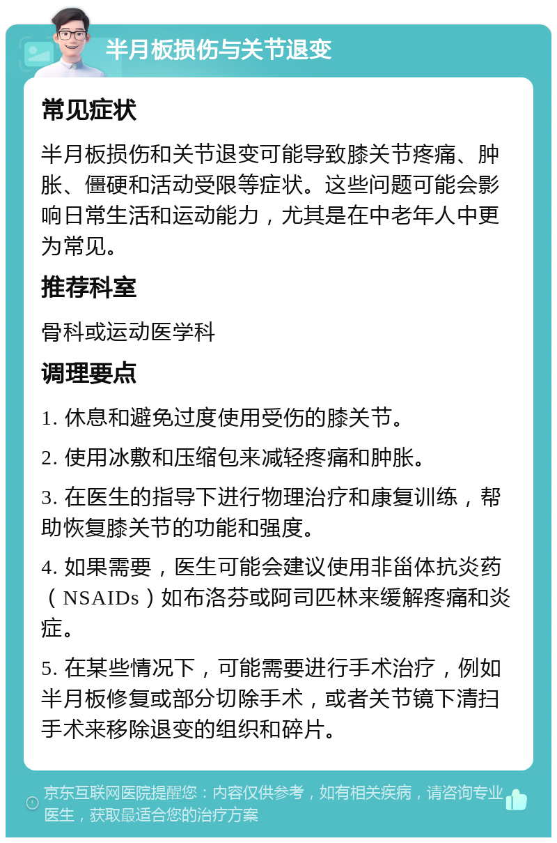 半月板损伤与关节退变 常见症状 半月板损伤和关节退变可能导致膝关节疼痛、肿胀、僵硬和活动受限等症状。这些问题可能会影响日常生活和运动能力，尤其是在中老年人中更为常见。 推荐科室 骨科或运动医学科 调理要点 1. 休息和避免过度使用受伤的膝关节。 2. 使用冰敷和压缩包来减轻疼痛和肿胀。 3. 在医生的指导下进行物理治疗和康复训练，帮助恢复膝关节的功能和强度。 4. 如果需要，医生可能会建议使用非甾体抗炎药（NSAIDs）如布洛芬或阿司匹林来缓解疼痛和炎症。 5. 在某些情况下，可能需要进行手术治疗，例如半月板修复或部分切除手术，或者关节镜下清扫手术来移除退变的组织和碎片。