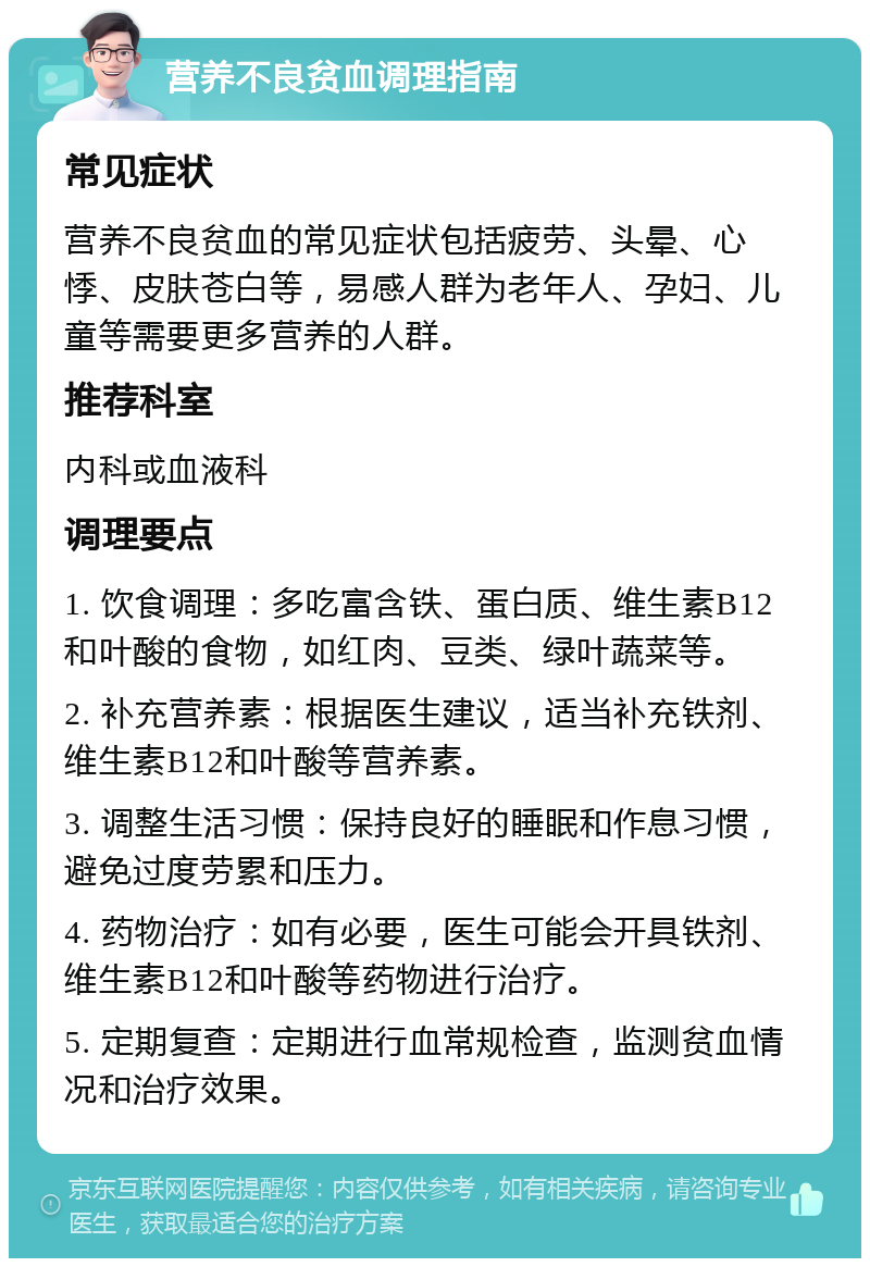 营养不良贫血调理指南 常见症状 营养不良贫血的常见症状包括疲劳、头晕、心悸、皮肤苍白等，易感人群为老年人、孕妇、儿童等需要更多营养的人群。 推荐科室 内科或血液科 调理要点 1. 饮食调理：多吃富含铁、蛋白质、维生素B12和叶酸的食物，如红肉、豆类、绿叶蔬菜等。 2. 补充营养素：根据医生建议，适当补充铁剂、维生素B12和叶酸等营养素。 3. 调整生活习惯：保持良好的睡眠和作息习惯，避免过度劳累和压力。 4. 药物治疗：如有必要，医生可能会开具铁剂、维生素B12和叶酸等药物进行治疗。 5. 定期复查：定期进行血常规检查，监测贫血情况和治疗效果。