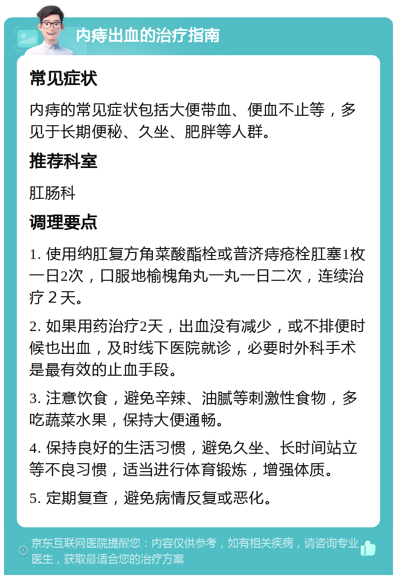 内痔出血的治疗指南 常见症状 内痔的常见症状包括大便带血、便血不止等，多见于长期便秘、久坐、肥胖等人群。 推荐科室 肛肠科 调理要点 1. 使用纳肛复方角菜酸酯栓或普济痔疮栓肛塞1枚一日2次，口服地榆槐角丸一丸一日二次，连续治疗２天。 2. 如果用药治疗2天，出血没有减少，或不排便时候也出血，及时线下医院就诊，必要时外科手术是最有效的止血手段。 3. 注意饮食，避免辛辣、油腻等刺激性食物，多吃蔬菜水果，保持大便通畅。 4. 保持良好的生活习惯，避免久坐、长时间站立等不良习惯，适当进行体育锻炼，增强体质。 5. 定期复查，避免病情反复或恶化。