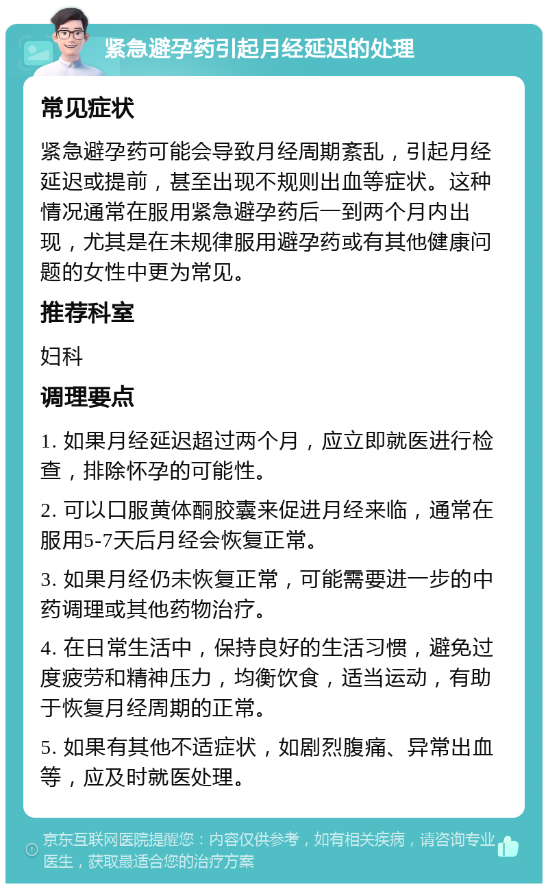 紧急避孕药引起月经延迟的处理 常见症状 紧急避孕药可能会导致月经周期紊乱，引起月经延迟或提前，甚至出现不规则出血等症状。这种情况通常在服用紧急避孕药后一到两个月内出现，尤其是在未规律服用避孕药或有其他健康问题的女性中更为常见。 推荐科室 妇科 调理要点 1. 如果月经延迟超过两个月，应立即就医进行检查，排除怀孕的可能性。 2. 可以口服黄体酮胶囊来促进月经来临，通常在服用5-7天后月经会恢复正常。 3. 如果月经仍未恢复正常，可能需要进一步的中药调理或其他药物治疗。 4. 在日常生活中，保持良好的生活习惯，避免过度疲劳和精神压力，均衡饮食，适当运动，有助于恢复月经周期的正常。 5. 如果有其他不适症状，如剧烈腹痛、异常出血等，应及时就医处理。