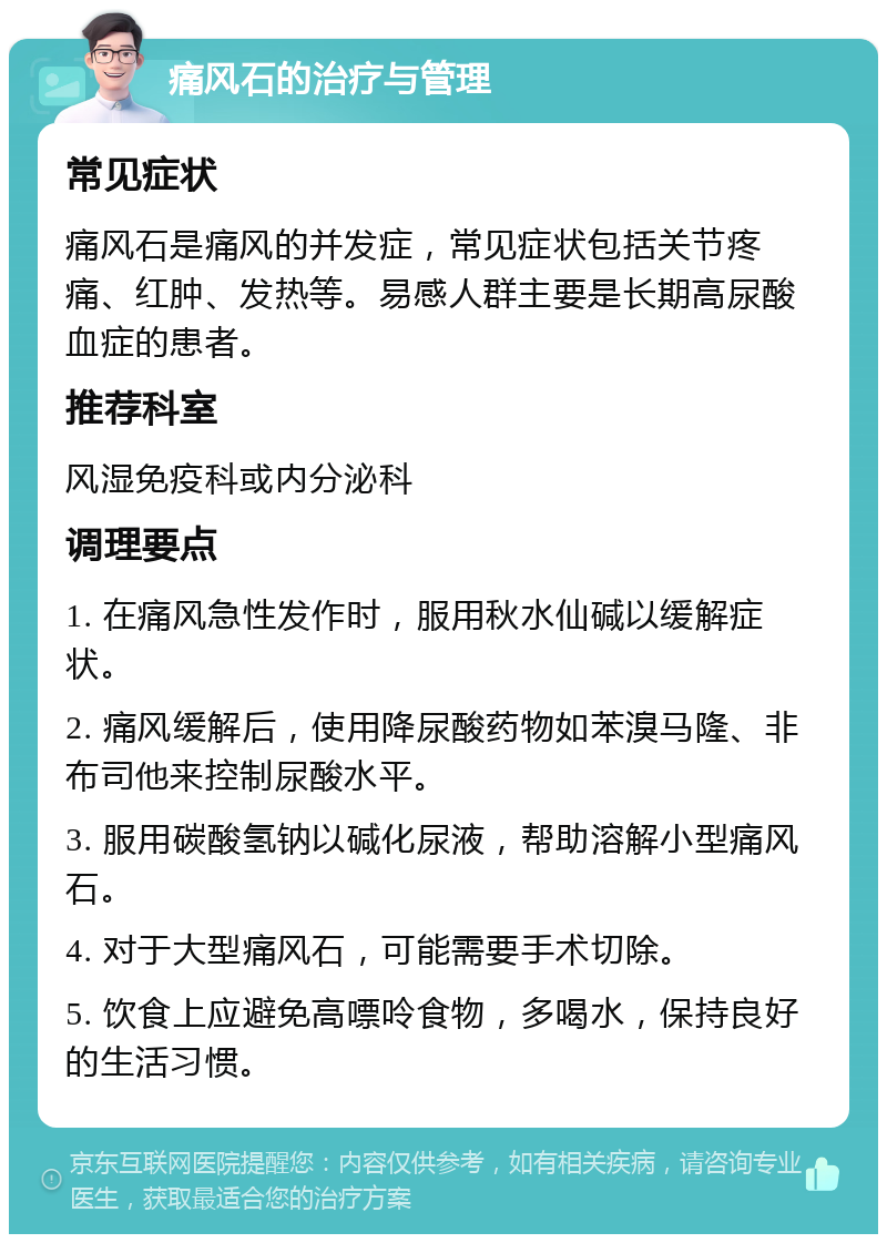 痛风石的治疗与管理 常见症状 痛风石是痛风的并发症，常见症状包括关节疼痛、红肿、发热等。易感人群主要是长期高尿酸血症的患者。 推荐科室 风湿免疫科或内分泌科 调理要点 1. 在痛风急性发作时，服用秋水仙碱以缓解症状。 2. 痛风缓解后，使用降尿酸药物如苯溴马隆、非布司他来控制尿酸水平。 3. 服用碳酸氢钠以碱化尿液，帮助溶解小型痛风石。 4. 对于大型痛风石，可能需要手术切除。 5. 饮食上应避免高嘌呤食物，多喝水，保持良好的生活习惯。