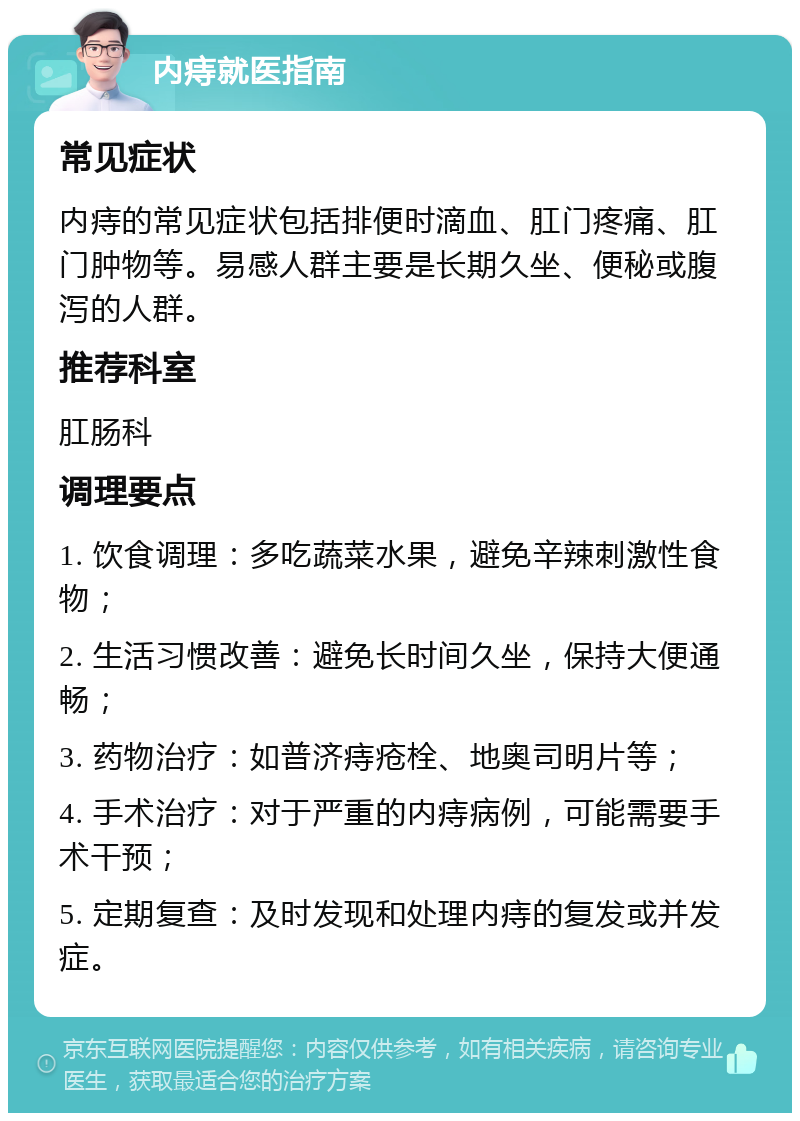 内痔就医指南 常见症状 内痔的常见症状包括排便时滴血、肛门疼痛、肛门肿物等。易感人群主要是长期久坐、便秘或腹泻的人群。 推荐科室 肛肠科 调理要点 1. 饮食调理：多吃蔬菜水果，避免辛辣刺激性食物； 2. 生活习惯改善：避免长时间久坐，保持大便通畅； 3. 药物治疗：如普济痔疮栓、地奥司明片等； 4. 手术治疗：对于严重的内痔病例，可能需要手术干预； 5. 定期复查：及时发现和处理内痔的复发或并发症。