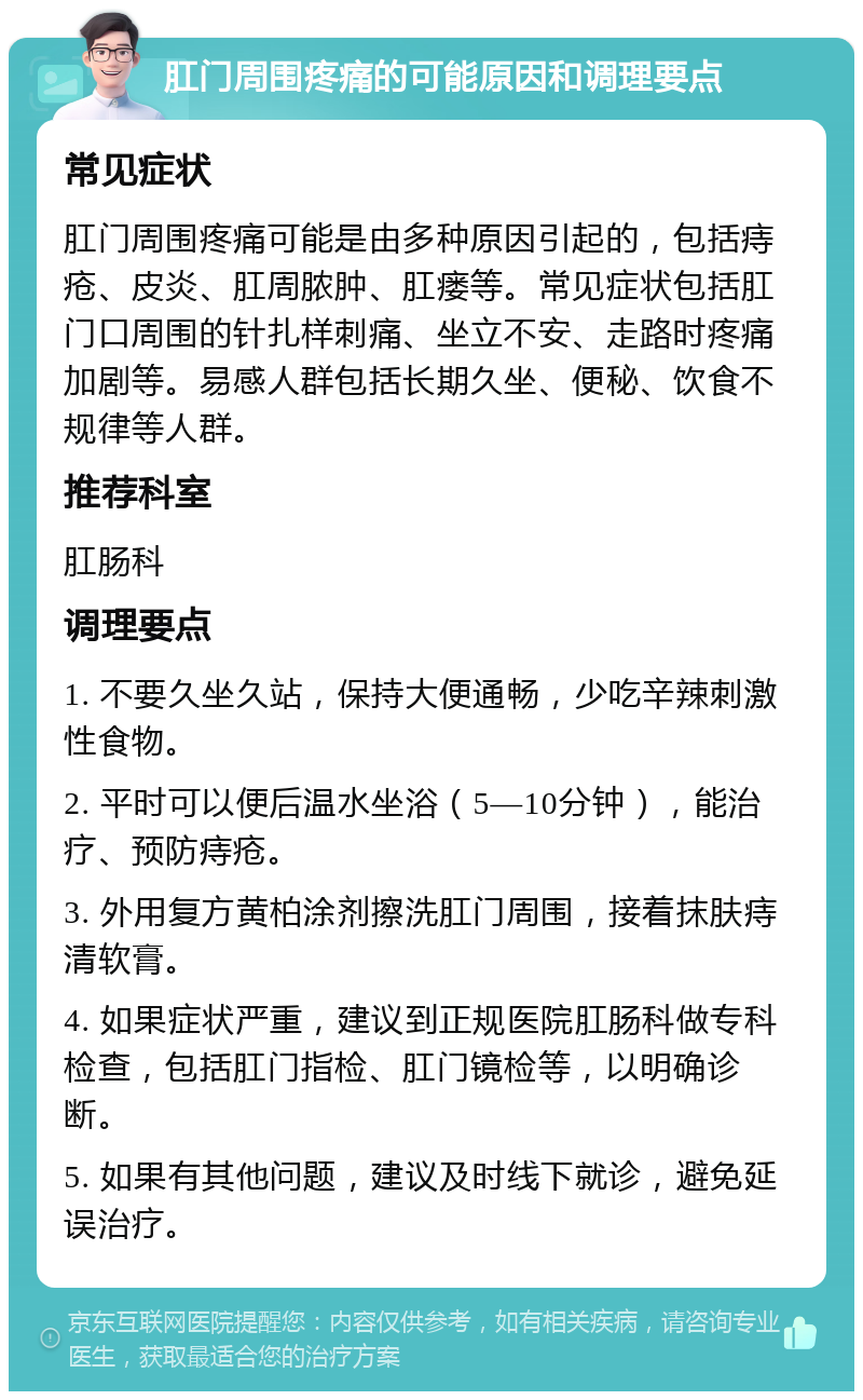 肛门周围疼痛的可能原因和调理要点 常见症状 肛门周围疼痛可能是由多种原因引起的，包括痔疮、皮炎、肛周脓肿、肛瘘等。常见症状包括肛门口周围的针扎样刺痛、坐立不安、走路时疼痛加剧等。易感人群包括长期久坐、便秘、饮食不规律等人群。 推荐科室 肛肠科 调理要点 1. 不要久坐久站，保持大便通畅，少吃辛辣刺激性食物。 2. 平时可以便后温水坐浴（5—10分钟），能治疗、预防痔疮。 3. 外用复方黄柏涂剂擦洗肛门周围，接着抹肤痔清软膏。 4. 如果症状严重，建议到正规医院肛肠科做专科检查，包括肛门指检、肛门镜检等，以明确诊断。 5. 如果有其他问题，建议及时线下就诊，避免延误治疗。