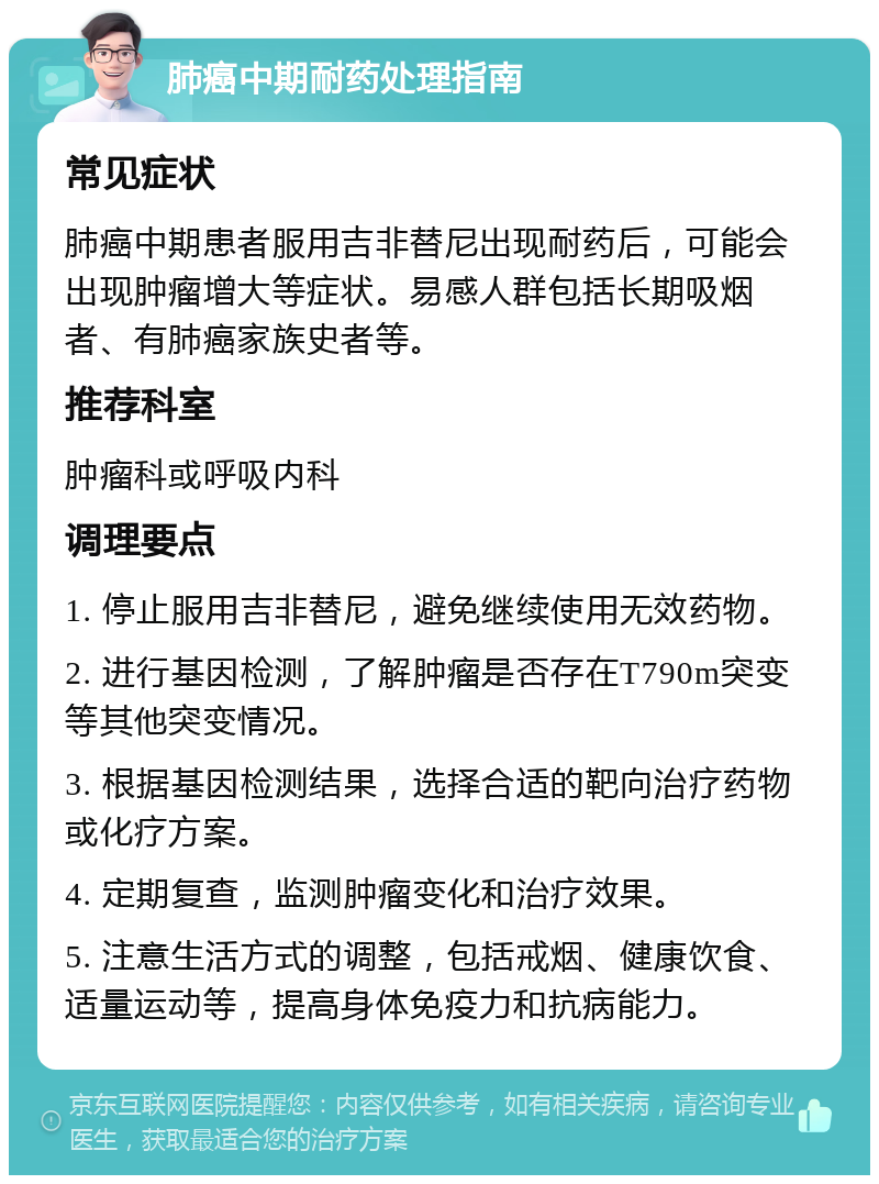 肺癌中期耐药处理指南 常见症状 肺癌中期患者服用吉非替尼出现耐药后，可能会出现肿瘤增大等症状。易感人群包括长期吸烟者、有肺癌家族史者等。 推荐科室 肿瘤科或呼吸内科 调理要点 1. 停止服用吉非替尼，避免继续使用无效药物。 2. 进行基因检测，了解肿瘤是否存在T790m突变等其他突变情况。 3. 根据基因检测结果，选择合适的靶向治疗药物或化疗方案。 4. 定期复查，监测肿瘤变化和治疗效果。 5. 注意生活方式的调整，包括戒烟、健康饮食、适量运动等，提高身体免疫力和抗病能力。