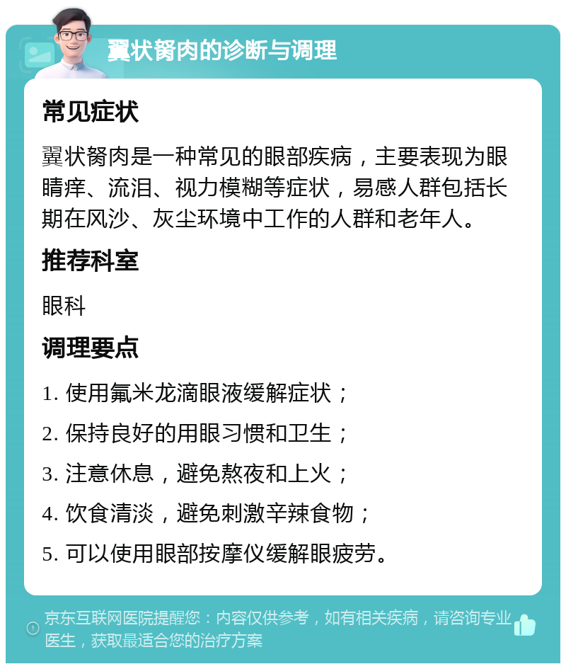 翼状胬肉的诊断与调理 常见症状 翼状胬肉是一种常见的眼部疾病，主要表现为眼睛痒、流泪、视力模糊等症状，易感人群包括长期在风沙、灰尘环境中工作的人群和老年人。 推荐科室 眼科 调理要点 1. 使用氟米龙滴眼液缓解症状； 2. 保持良好的用眼习惯和卫生； 3. 注意休息，避免熬夜和上火； 4. 饮食清淡，避免刺激辛辣食物； 5. 可以使用眼部按摩仪缓解眼疲劳。