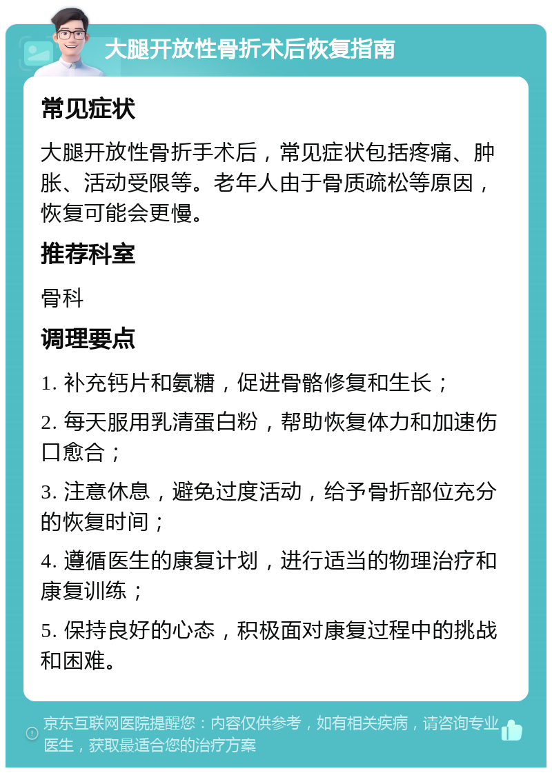 大腿开放性骨折术后恢复指南 常见症状 大腿开放性骨折手术后，常见症状包括疼痛、肿胀、活动受限等。老年人由于骨质疏松等原因，恢复可能会更慢。 推荐科室 骨科 调理要点 1. 补充钙片和氨糖，促进骨骼修复和生长； 2. 每天服用乳清蛋白粉，帮助恢复体力和加速伤口愈合； 3. 注意休息，避免过度活动，给予骨折部位充分的恢复时间； 4. 遵循医生的康复计划，进行适当的物理治疗和康复训练； 5. 保持良好的心态，积极面对康复过程中的挑战和困难。