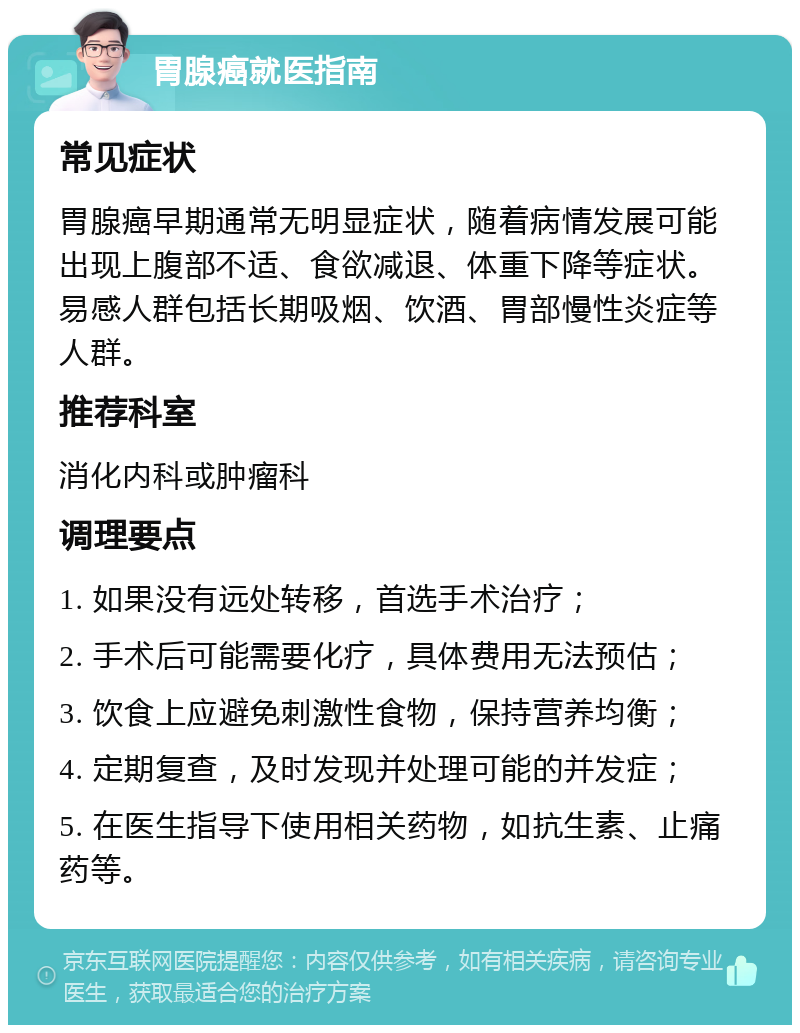 胃腺癌就医指南 常见症状 胃腺癌早期通常无明显症状，随着病情发展可能出现上腹部不适、食欲减退、体重下降等症状。易感人群包括长期吸烟、饮酒、胃部慢性炎症等人群。 推荐科室 消化内科或肿瘤科 调理要点 1. 如果没有远处转移，首选手术治疗； 2. 手术后可能需要化疗，具体费用无法预估； 3. 饮食上应避免刺激性食物，保持营养均衡； 4. 定期复查，及时发现并处理可能的并发症； 5. 在医生指导下使用相关药物，如抗生素、止痛药等。