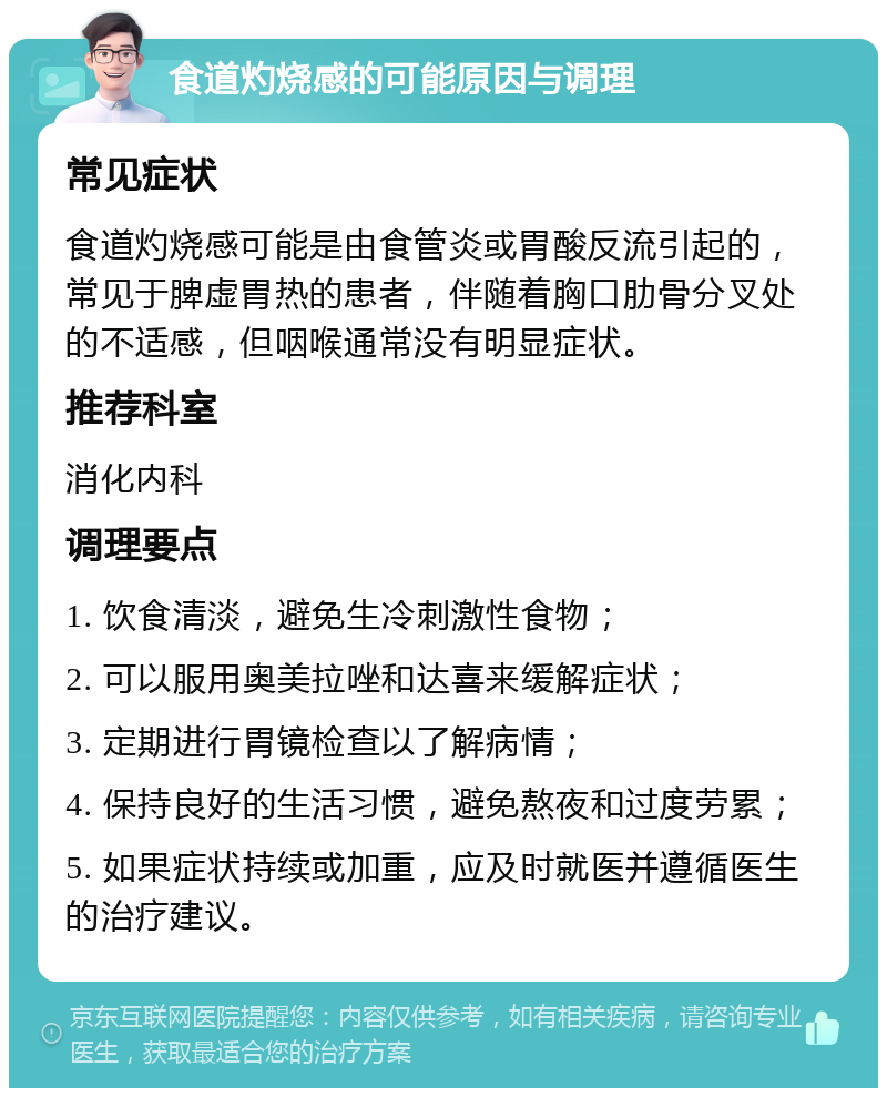 食道灼烧感的可能原因与调理 常见症状 食道灼烧感可能是由食管炎或胃酸反流引起的，常见于脾虚胃热的患者，伴随着胸口肋骨分叉处的不适感，但咽喉通常没有明显症状。 推荐科室 消化内科 调理要点 1. 饮食清淡，避免生冷刺激性食物； 2. 可以服用奥美拉唑和达喜来缓解症状； 3. 定期进行胃镜检查以了解病情； 4. 保持良好的生活习惯，避免熬夜和过度劳累； 5. 如果症状持续或加重，应及时就医并遵循医生的治疗建议。