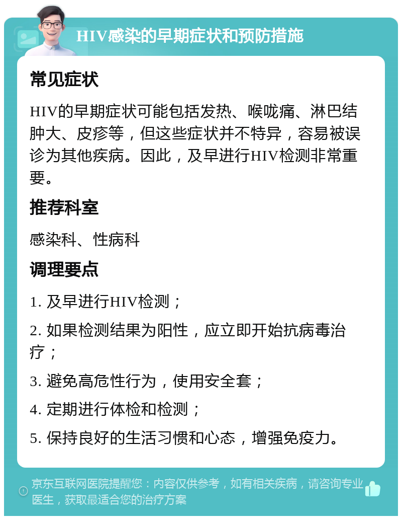 HIV感染的早期症状和预防措施 常见症状 HIV的早期症状可能包括发热、喉咙痛、淋巴结肿大、皮疹等，但这些症状并不特异，容易被误诊为其他疾病。因此，及早进行HIV检测非常重要。 推荐科室 感染科、性病科 调理要点 1. 及早进行HIV检测； 2. 如果检测结果为阳性，应立即开始抗病毒治疗； 3. 避免高危性行为，使用安全套； 4. 定期进行体检和检测； 5. 保持良好的生活习惯和心态，增强免疫力。