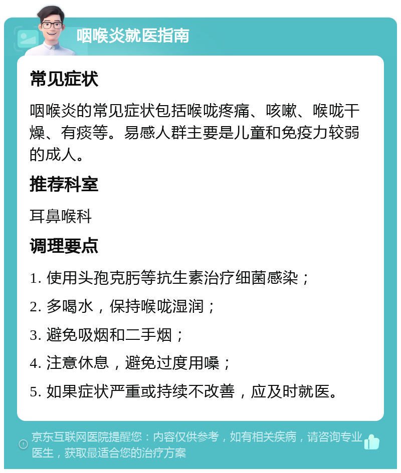 咽喉炎就医指南 常见症状 咽喉炎的常见症状包括喉咙疼痛、咳嗽、喉咙干燥、有痰等。易感人群主要是儿童和免疫力较弱的成人。 推荐科室 耳鼻喉科 调理要点 1. 使用头孢克肟等抗生素治疗细菌感染； 2. 多喝水，保持喉咙湿润； 3. 避免吸烟和二手烟； 4. 注意休息，避免过度用嗓； 5. 如果症状严重或持续不改善，应及时就医。