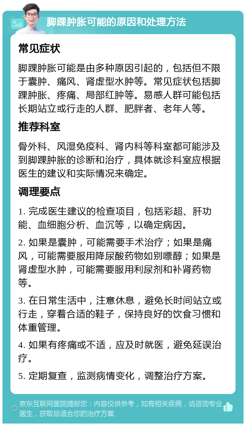 脚踝肿胀可能的原因和处理方法 常见症状 脚踝肿胀可能是由多种原因引起的，包括但不限于囊肿、痛风、肾虚型水肿等。常见症状包括脚踝肿胀、疼痛、局部红肿等。易感人群可能包括长期站立或行走的人群、肥胖者、老年人等。 推荐科室 骨外科、风湿免疫科、肾内科等科室都可能涉及到脚踝肿胀的诊断和治疗，具体就诊科室应根据医生的建议和实际情况来确定。 调理要点 1. 完成医生建议的检查项目，包括彩超、肝功能、血细胞分析、血沉等，以确定病因。 2. 如果是囊肿，可能需要手术治疗；如果是痛风，可能需要服用降尿酸药物如别嘌醇；如果是肾虚型水肿，可能需要服用利尿剂和补肾药物等。 3. 在日常生活中，注意休息，避免长时间站立或行走，穿着合适的鞋子，保持良好的饮食习惯和体重管理。 4. 如果有疼痛或不适，应及时就医，避免延误治疗。 5. 定期复查，监测病情变化，调整治疗方案。