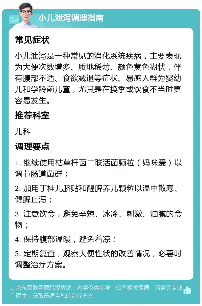 小儿泄泻调理指南 常见症状 小儿泄泻是一种常见的消化系统疾病，主要表现为大便次数增多、质地稀薄、颜色黄色糊状，伴有腹部不适、食欲减退等症状。易感人群为婴幼儿和学龄前儿童，尤其是在换季或饮食不当时更容易发生。 推荐科室 儿科 调理要点 1. 继续使用枯草杆菌二联活菌颗粒（妈咪爱）以调节肠道菌群； 2. 加用丁桂儿脐贴和醒脾养儿颗粒以温中散寒、健脾止泻； 3. 注意饮食，避免辛辣、冰冷、刺激、油腻的食物； 4. 保持腹部温暖，避免着凉； 5. 定期复查，观察大便性状的改善情况，必要时调整治疗方案。