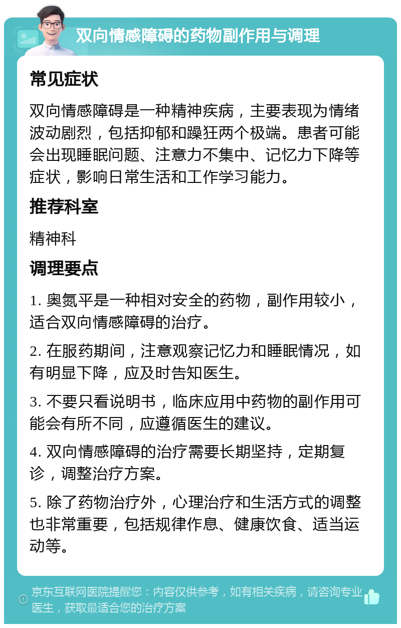 双向情感障碍的药物副作用与调理 常见症状 双向情感障碍是一种精神疾病，主要表现为情绪波动剧烈，包括抑郁和躁狂两个极端。患者可能会出现睡眠问题、注意力不集中、记忆力下降等症状，影响日常生活和工作学习能力。 推荐科室 精神科 调理要点 1. 奥氮平是一种相对安全的药物，副作用较小，适合双向情感障碍的治疗。 2. 在服药期间，注意观察记忆力和睡眠情况，如有明显下降，应及时告知医生。 3. 不要只看说明书，临床应用中药物的副作用可能会有所不同，应遵循医生的建议。 4. 双向情感障碍的治疗需要长期坚持，定期复诊，调整治疗方案。 5. 除了药物治疗外，心理治疗和生活方式的调整也非常重要，包括规律作息、健康饮食、适当运动等。