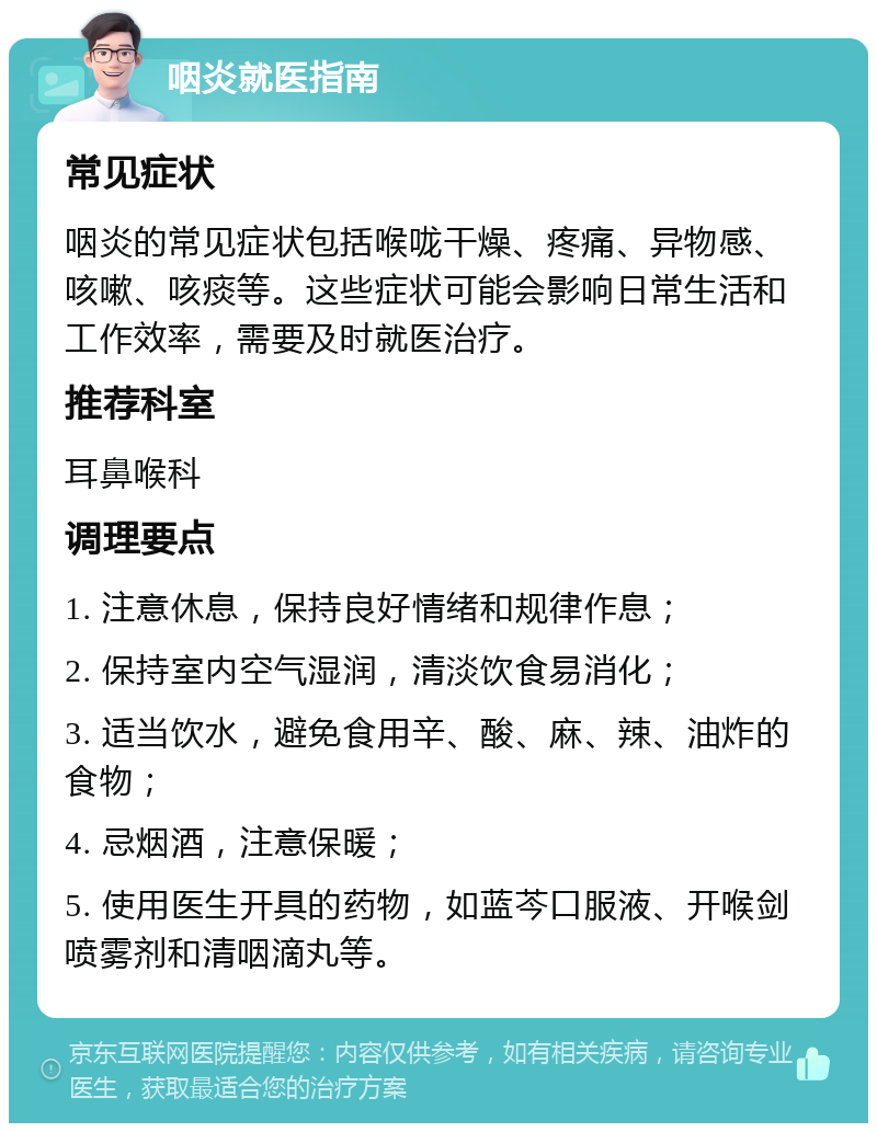 咽炎就医指南 常见症状 咽炎的常见症状包括喉咙干燥、疼痛、异物感、咳嗽、咳痰等。这些症状可能会影响日常生活和工作效率，需要及时就医治疗。 推荐科室 耳鼻喉科 调理要点 1. 注意休息，保持良好情绪和规律作息； 2. 保持室内空气湿润，清淡饮食易消化； 3. 适当饮水，避免食用辛、酸、麻、辣、油炸的食物； 4. 忌烟酒，注意保暖； 5. 使用医生开具的药物，如蓝芩口服液、开喉剑喷雾剂和清咽滴丸等。