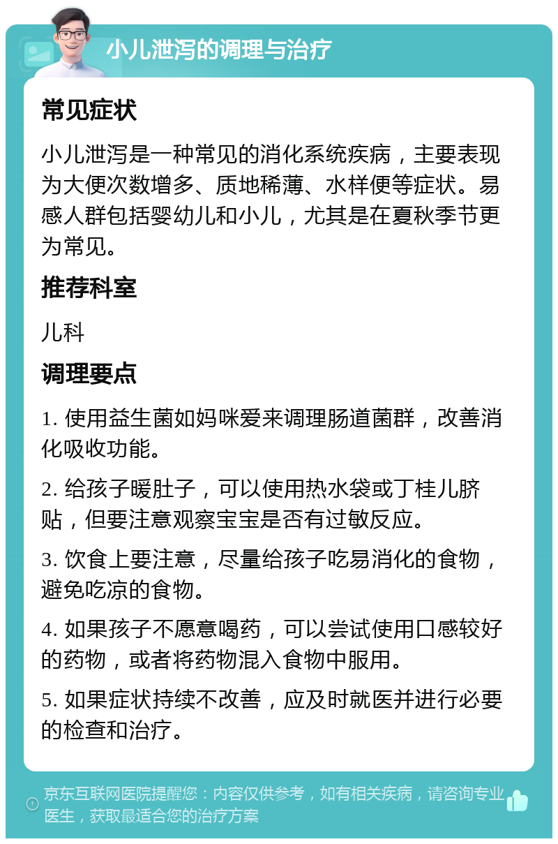 小儿泄泻的调理与治疗 常见症状 小儿泄泻是一种常见的消化系统疾病，主要表现为大便次数增多、质地稀薄、水样便等症状。易感人群包括婴幼儿和小儿，尤其是在夏秋季节更为常见。 推荐科室 儿科 调理要点 1. 使用益生菌如妈咪爱来调理肠道菌群，改善消化吸收功能。 2. 给孩子暖肚子，可以使用热水袋或丁桂儿脐贴，但要注意观察宝宝是否有过敏反应。 3. 饮食上要注意，尽量给孩子吃易消化的食物，避免吃凉的食物。 4. 如果孩子不愿意喝药，可以尝试使用口感较好的药物，或者将药物混入食物中服用。 5. 如果症状持续不改善，应及时就医并进行必要的检查和治疗。