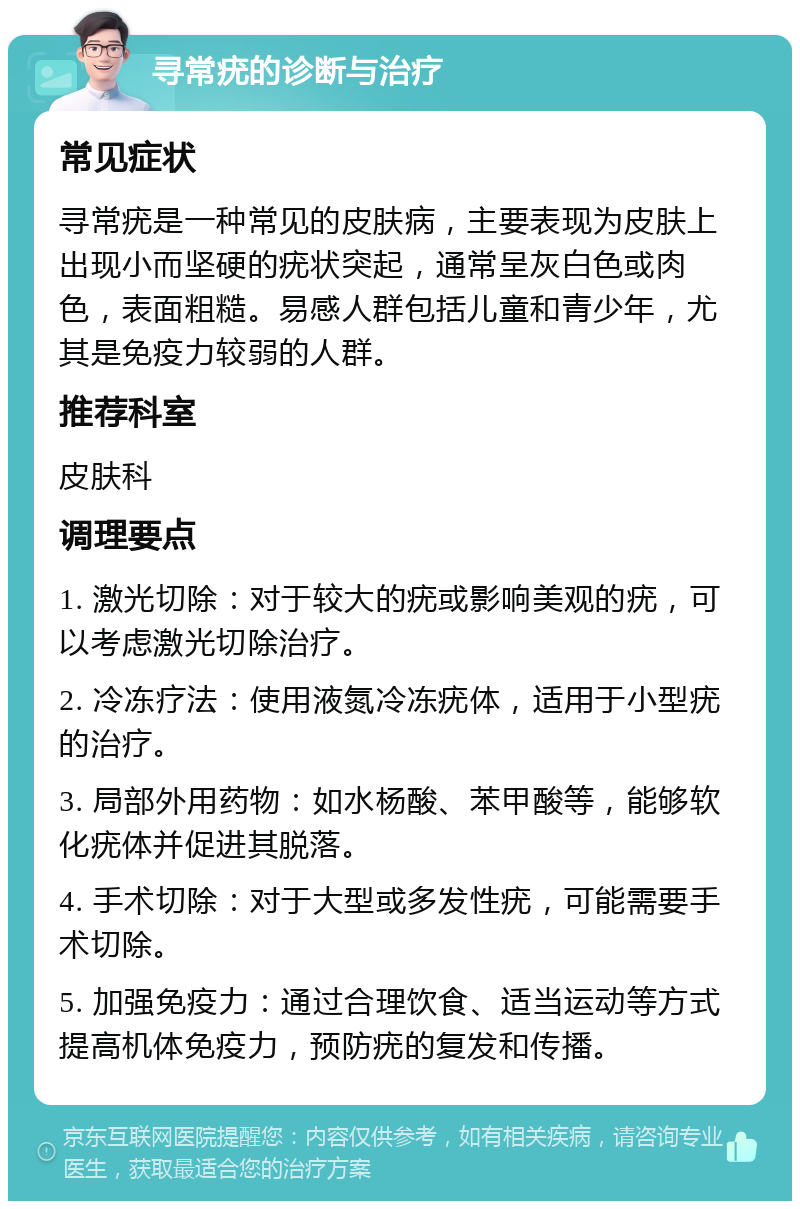 寻常疣的诊断与治疗 常见症状 寻常疣是一种常见的皮肤病，主要表现为皮肤上出现小而坚硬的疣状突起，通常呈灰白色或肉色，表面粗糙。易感人群包括儿童和青少年，尤其是免疫力较弱的人群。 推荐科室 皮肤科 调理要点 1. 激光切除：对于较大的疣或影响美观的疣，可以考虑激光切除治疗。 2. 冷冻疗法：使用液氮冷冻疣体，适用于小型疣的治疗。 3. 局部外用药物：如水杨酸、苯甲酸等，能够软化疣体并促进其脱落。 4. 手术切除：对于大型或多发性疣，可能需要手术切除。 5. 加强免疫力：通过合理饮食、适当运动等方式提高机体免疫力，预防疣的复发和传播。