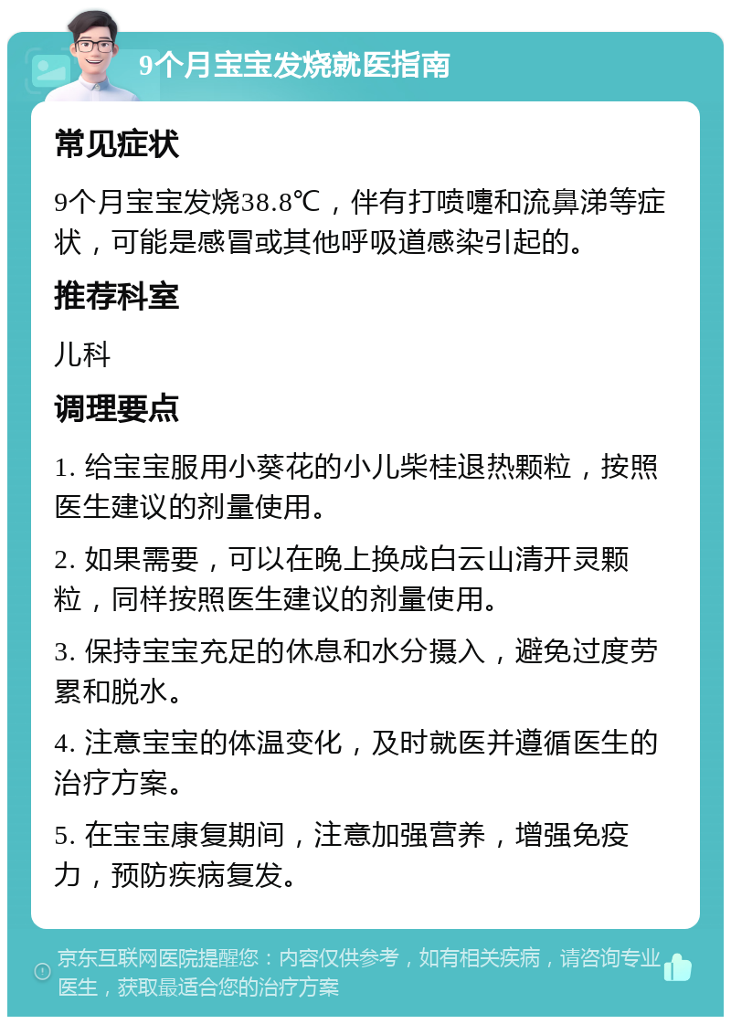 9个月宝宝发烧就医指南 常见症状 9个月宝宝发烧38.8℃，伴有打喷嚏和流鼻涕等症状，可能是感冒或其他呼吸道感染引起的。 推荐科室 儿科 调理要点 1. 给宝宝服用小葵花的小儿柴桂退热颗粒，按照医生建议的剂量使用。 2. 如果需要，可以在晚上换成白云山清开灵颗粒，同样按照医生建议的剂量使用。 3. 保持宝宝充足的休息和水分摄入，避免过度劳累和脱水。 4. 注意宝宝的体温变化，及时就医并遵循医生的治疗方案。 5. 在宝宝康复期间，注意加强营养，增强免疫力，预防疾病复发。